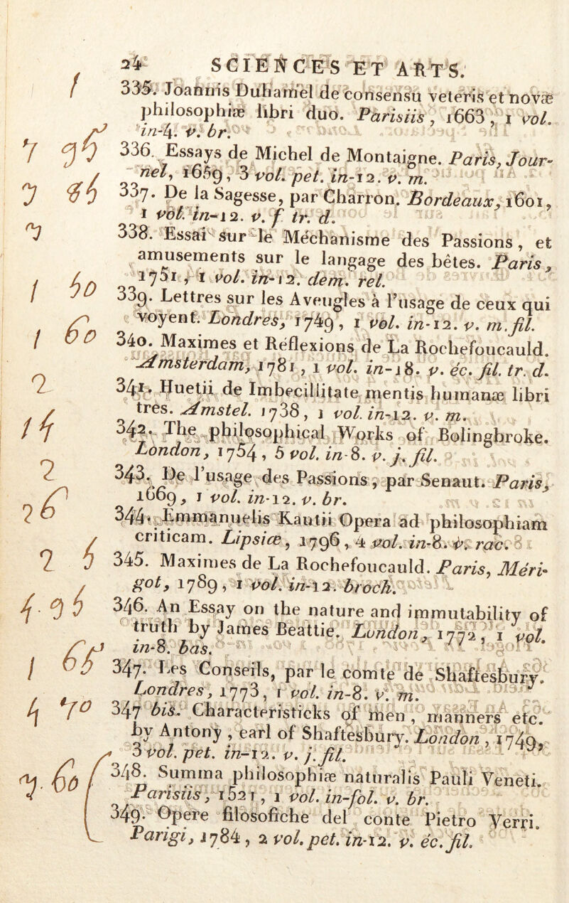 / ? 7 / ho 6*0 ! 7 fi 7 2 i l # SCIENCES ET À ETS. 33S. Joatmis Duhamel de consensu veteris et nov<T philosophiæ libn duo. Parisiis, i663 , i vol HrtW v. br. 336>wEss^s de Michel .de Montaigne. Paris, Jour- nel, iô5g, 3 vol. pet. ïn-ii. v. m. 7* Sagesse, par Charron. Bordeaux, i6oï» i vàt. in-12. v. f tr. dPoé ^ ™ 338. Essai sur le Mëchanisme des Passions, et amusements sur le langage des bêtes. Paris, _i70i , i vol. ïn-i2. demi rel. 3g. Lettres sur les Aveugles à l’usage de ceux qui ' v°yent- Londres, 1749, 1 2/2-12. 340. Maximes et Réflexions de La Rochefoucauld. Amsterdam, 1781,1 «>/. p. éc. fil tr. d. 341. lfuetii de Imbecillitate mentis humante libri très, sdmstel. 1738, j vol. in-12. v. m. 3/p. The philosophioal Works of Bolingbrokè. Làndon, 1704, 5 vol. in-8. v. j. fil. ^ ^es Passions , .par .Senaut.•Paris,• 1O09, 1 vol in-12. v. br. 344*. Ënimanuelis Kautii Opéra ad philosophiam criticam. Lipsice, 1.796, 4 ml. in-^^rac. 8 . 345. Maximes de La Rochefoucauld. Paris, Méri- got, 3789, i vol. in-i2. broch. ^ 3/|6. An Essay on the nature and immutability of truth by James Beattie. London, 177a,', vol m-8. bas. ' . I.es Conseils, par le comte de Shafie I VQ 347. Les Conseils, par le comte de Shafîesbury. Lonares, 1773, 1 vol. 7/2-8. v: ml J l\ 1° 347 tev Characteristicks of ihen , mlf^er/ëtc 1 ^ y 4 y^-uvm i jkj • y, , 347 Ai*. Characteristicks of itien , manners etc by AntOrïy , earl of Shaftesbury. London , i74q, 3 po/. pet. in-12. V. j: fil. ' y 348- Somma philosophiæ natiiralis Pauli Veneti. Pansus , i52i, j vol. in-fol. v. br. 349. Opefe filosofiche del conte Pietro Terri.