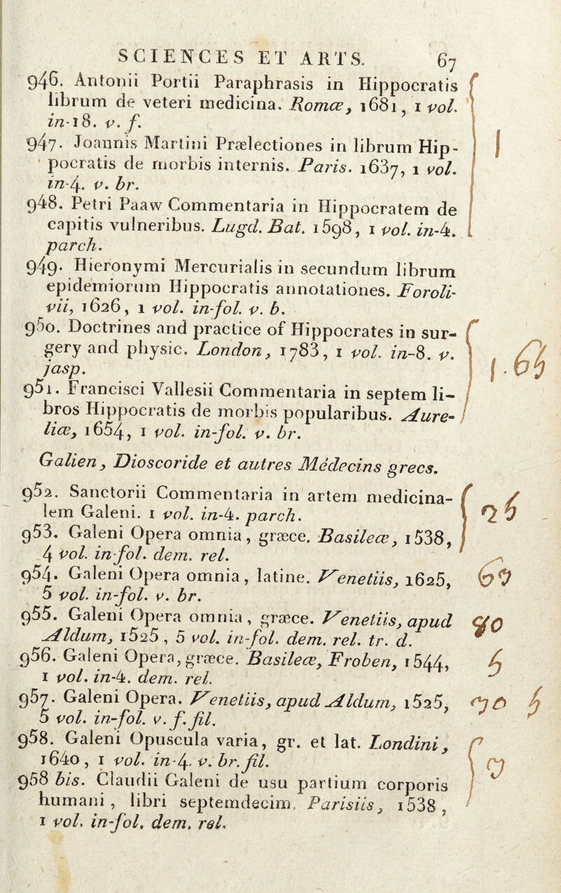 946. Antonii Portii Paraphrasis in Hippocratis Iibrum de veteri inedicina. Romce, 1681, 1 vol. in-tS. v. f. k 9'17• Joannis Martini Prœlectioncs in Iibrurn Hip- pocratis de rnorbis internis. Paris. 1637, 1 vol. infi. v. br. 948. Pétri Paaw Commentaria in Hippocratem de capitis vuineribus. Lugcl Bat. i5g8, i vol. m-k. parch. 949. Hieronymi Mercurialis in secundum librum epidëmiorum Hippocratis annotationes. Forolb pii, 1626, 1 vol. in-fol. v. b. 960. Doctrines and practice of Hippocrates in sur- gery and physic. London, i783, i vol. in~8. v. jasp. ÿ5i. Francisci Valîesii Comraeritaria in septem îi- bros Hippocratis de morbis popularibus. A lire- Hœ, i654, 1 vol. in-fol. v. br. Galieny Bioscoride et autres JYLédecins Qrecs. 95a. Sanctorii Commentaria in artem medicina- lem Galeni. i vol. in-4. parch. g53. Galeni Opéra omnia, græce, Basileœ, i538, 4 vol. in fol. dem. rel. 954. Galeni Opéra omnia, latine. J^enetiis, 1626, 5 vol. in-fol. p. br. p55. Galeni Opéra omnia, græce. Fenetiis, apud Aldurn, i5%5 , 5 vol. in fol. dem. rel. tr. d. g56. Galeni Opéra, græce. BasileœFroben> i544> 1 vol. in-t±. dem. rel. 957. Galeni Opéra. Venetiis, apud Aldurn. i5a5, 5 vol. in-fol. v. f. fil. 958. Galeni Opuscula varia, gr. et lat. Londini, i64o, 1 vol. in fi. v. br. fil. 958 bis. Claudii Galeni de usa partium corporis hum an i , libri septemdecim. Paris iis 9 1538 1 voL in fol. dem. rel. 0