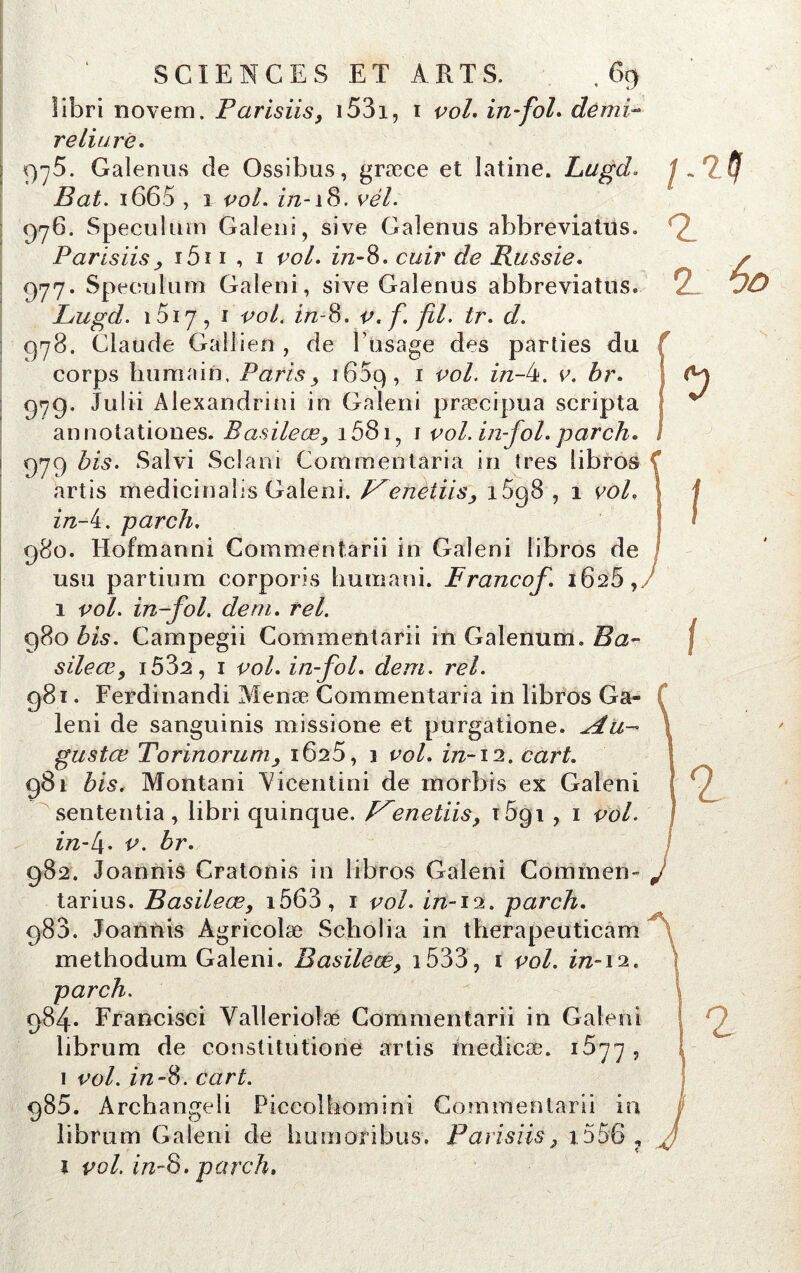 libri novem. Farisiis, i53i, r vol. in fol. demi- reliure. 9^5. Galenus de Ossibus, græce et latine. Lugd. Bat. i665 , i vol. z/z-i8. vél. 976- Spéculum Galeni, sive Galenus abbreviatus. Parisiisy i5i i , i vol. z’72-8. de Russie. 977. Spéculum Galeni, sive Galenus abbreviatüs. Lugd. 1017, 1 vol. in-8. v.f. fil. tr. d. 078. Claude Gailien , de l’usage des parties du f corps humain, Paris 3 165c), 1 vol. in-4. e. £r. 979. Juüi Alexandrini in Galeni præcipua scripta annotationes. Basileæ, i58i, 1 vol. in-fol. parch. 979 bis. Salvi Sclani Commentaria in très libros f artis medicinaîis Galeni. Lenètiis1698 , 1 vol. in-i. parch. 980. Hofmanni Commentarii in Galeni libros de usu partium corporis humani. Francof. 1628, 1 vol. in-fol. déni. tel. 980 bis. Campegii Commentarii in Galenum. Ba- sile ai, i532, 1 vol. in-fol. dem. rel. 981. Ferdinandi Menæ Commentaria in libros Ga- leni de sanguinis missione et purgatione. ^tu- gustœ Torinoruniy 1625, 1 vol. in-12, cart. 981 bis. Montani Vicenlini de morbis ex Galeni sententia , libri quinque. enetiis, t5qi , 1 vol. in-l\. v. br. 982. Joannis Cratonis in libros Galeni Commen- 2. 2. 60 I f 1 tarius. Basileæ, i563, 1 vol. in-iOL. parch. 983. Joannis Agricolæ Scholia in therapeuticam methodum Galeni. Basileæ y 1533, 1 vol. in-\‘i. parch. 984* Francisci Yallerioîæ Commentarii in Galeni librum de constitution^ artis inedicæ. 1677 , 1 vol. in-S. cart. 985. Archangeli Piccolhomini Commentarii in librum Galeni de humoribus. Farisiis, x556 , 1 vol. in-S. parch,