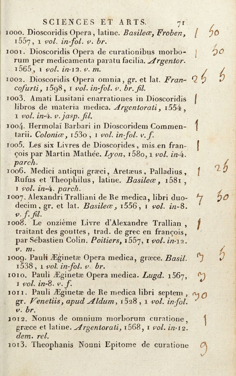 1000. Dioscoridis Opéra, latine. Basileœ, Froben, i557, 1 vol. in~foL v. br. 1001. Dioscoridis Opéra de curationibus morbo- rum per médicaments paratu facilia. ^drgentor. i565 , 1 vol. z/2* 12. v. m. ÎO02. Dioscoridis Opéra omnia, gr. et lat. Fr an- cofurtiy 1598, 1 vol. in fol. v. br.jil. ioo3. Amati Lusitani enarrationes in Dioscoridis libros de materia medica. Argentoratiy i554 , 1 vol. z7z-4. v. jasp. fil. ïoo/j. Hermolaï Barbari in Dioscoridem Commen- tarii. Coloniœ 9 i53o , 1 vol. in-fol. v.f. 1005. Les six Livres de Dioscorides, mis en Fran- çois par Martin Maillée. Lyon, i58o, 1 vol. in-4. parch. 1006. Medici antiqui græci, Aretæus, Palladius , Rufus et Theophilus, latine. Basileœ y i58i 1 vol. z/z-4. parch. 1007. Alexandri Tralliani de Re medica, libri duo- decim, gr. et lat. Basileœ y i556, 1 vol. in~8. V.f. fil. 1008. Le onzième Livre d’Alexandre Trallian , traitant des gouttes, trad. de grec en françois, par Sébastien Colin. Poitiers, 1557, 1 vol. z/2-12. v. m. 1009. Pauli Æginetæ Opéra medica, græce. Basil. i538 , 1 vol. in-fol. v. br. 1010. Pauli Æginetæ Opéra medica. Lugd. 1367, 1 vol. z/z-8. v.f. 1011. Pauli Æginetæ de Re medica libri septem , gr. Venetiisy a pu cl ^4 Idum, i528 , 1 vol. in-fol. v. br. 3012. Nonus de omnium morborum curatione . græce et latine, ^drgeriloratiy i568, 1 vol. in-12. dem. rel. ioï3. Theophanis No 11 ni Epi tome de euratione / 1 I i î t V f)0 1