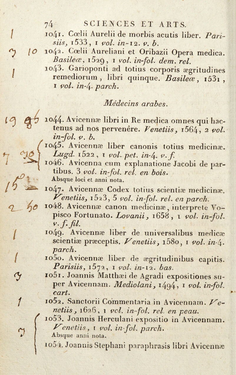 s 74' SCIENCES ET ARTS. io4ï. Coeîii Aurelii de morbis acutis îiber. Pari- siisj i533, i vol. in-12. v. b. 1042. Coeîii Aureliani et Oribazii Opéra medica. Basileœ, iSaQ, 1 vol. in-fol. dem. rel. 1043. Garioponti ad totius corporis ægritudines remediorum , libri quinque. Basileœ, 1 53i , 1 vol. in fi. -pardi. J s ' \ N Médecins arabes. 1044. Avicennæ libri in Re medica omnes qui hac« tenus ad nos pervenêre. Venetiis, i564, 2 vol. in-fol. v. b. ïo45. Avicennæ liber canonis totius medicinæ. Lugd. i522 , T vol. pet. in fi. v.f 1046. Avicenna cum explanatione Jacobi de par- tibus. 3 vol. in-fol. rel. en bois. Absque loci et anni nota. 1047. Avicennæ Codex totius scientiæ medicinæ. enetiis, 15 2 3, 5 vol. in fol. rel. en parch. 1048. Avicennæ canon medicinæ, interprète Vo- pisco Fortunato. Lovanii, i658, 1 vol. in-fol. v.f. fil. 1049. Avicennæ liber de universalibus medicæ scientiæ præceptis. Vénetiis, i58o, 1 vol. in fi. parch. 1050. Avicennæ liber de ægritudinibus capitis. Parisiis, 1572, 1 vol. in-12. bas. 1051. Joannis Matthæi de Agradi expositiones su- per Avicennam. Mediolani, 1494-? 1 vol. infol. cart. 1 o5a. Sanctorii Commentaria in Avicennam. P*e- netiis j 1626, i vol. in-fol. rel. en peau. 1053. Joannis Herculani expositio in Avicennam. énetiis, 1 vol. in-fol. parch. Absque anni nota. 1054. Joannis Stephani paraphrasis libri Avicennæ