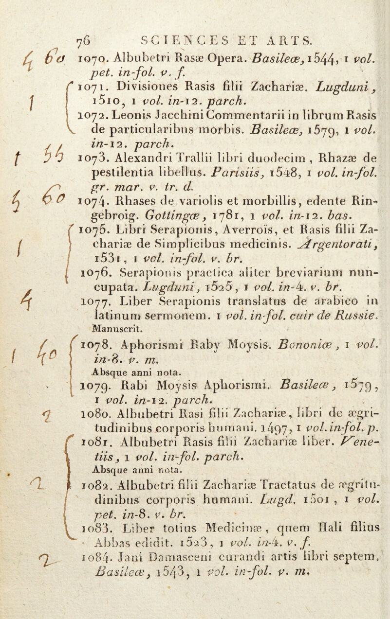 1070. Àlbubetri Rasæ Opéra. Basileœ> i544» T vol. pet. in fol. v. f 1071. Divisiones Rasis filii Zachariæ. Lugduni i5io? 1 vol. in-12. parch. 1072. Leonis Jacchini Commentarii in librum Rasis de particularibus morbis. Basileœ> 1579, 1 vo^ in-12. parch. 1073. Alexandri Trallii libri duodecitn , Rhazæ de pestilentia libellus. Parisiis, i548, 1 vol. in-fol. gr. mar. v. tr. cl. 1074. Rhases de variolis et morbillis, edente Rin- gebroig. Gottingœ y 1781, 1 vol. in-12. bas. 1075. Libri Serapionis, Averroïs, et Rasis filii Za» ehariæ de Simplicibus medicinis. dLrgentoratiy 153 r, 1 vol. in-fol. v. br. 1076. Serapionis practiea aliter breviarium nun- cupata. Lugduni y 15^5, 1 vol. in-k. v. br. 1077. Liber Serapionis translatas de arabieo in latinum sermonem. 1 vol. in fol. cuir de Russie. Manuscrit. r 1078. Aphorismi Raby Moysis. Bononiæ , 1 vol. in-S. v. 772. > î V Absque anni nota. 107g. Rabi Moysis Aphorismi. B asile œ, 1^79^ 1 vol. in-12. parch. 10S0. Albubetri Rasi filii Zachariæ, libri de ægri- tudinibus corporis humain. 1497? 1 vol.in-fol. p. io8r. Albubetri Rasis filii Zachariæ liber. P^ene- tiisy 1 vol. in-fol. parch. Absque anni nota. 1082. Albubetri filii Zachariæ Tractatus de æg'ritu- dinibus corporis humain. Lugd. i5oi , 1 vol. pet. in-S. v. br. 1083. Liber loties Medicinæ, quem Hali filius Ab bas edidit. 162 3, 1 vol. Ez-4. v. f. 1084* Jani Damasceni curandi artis libri septem. B asile ce y 1543 ? 1 vol. in-fol. v. m. *