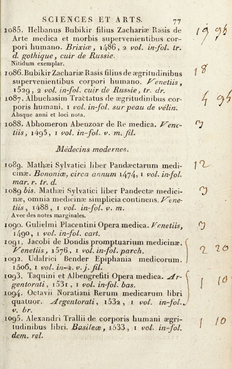 3o85. Helbanus Bubikir filius Zachariæ Rasis de Arte medica et morbis supervenientibus cor- pori lmmano. Brixiæi486, a vol. in-fol. tr. d. gothique, cuir de Russie. Nitidum exemplar. ï 086. Bubikir Zachariæ Rasis fiiiusde ægritudînibus supervenientibus corpori huinano. P^enetiis9 ï52p, 2 vol. in fol. cuir de Russie > tr. dr. 1087. Albuchasim Tractatus de ægritudinibus cor- poris humani. 1 vol. in-fol. sur peau de vélin. Absque anni et loci nota. 1088. Abhomeron Abenzoar de Re medica. Vene- tiisy i495, 1 vol. in-fol. v. m. fil. ï* 4 C-j Médecins modernes. 1089. Matbæi Sylvatici liber Pandæctarum medi- cinæ. Bononiæ, circa annum i474? 1 v°l. in-fol. mar. r. tr. d. 1089 bis- Mathæi Sylvatici liber Pandectæ medici- næ, omnia medicinæ simplicia continens. Vene- tiis, i486, i vol. in-fol. v. m. Avec des notes marginales. 3090. Gulielmi Piacentini Opéra medica. Vendus 9 1490, 1 vol. in-fol. cart. 109r. Jacobi de Dondis promptuarium medicinæ. enetiis , 1576, 1 vol. in-fol. par ch. 1092. Udalrici Bender Epiphania medicorum. i5o6, 1 vol. in-k. v.j. fil. 1093. Taquioi et Albengrefiti Opéra medica. ^dr- ( gentorati, r 53 r , 1 vol. in fol. bas. 1094* Octavii Noratiani Rerum medicarum libri quatuor, ^drgentorati, i53a , 1 vol. in-fol. J v. br. 1095. Alexandri Trallii de corporis humani ægri- tudinibus libri. Basileœ > iô337 1 vol. in-fol. dem, rel. \rU 0 0 Q_ I {ô \ fo