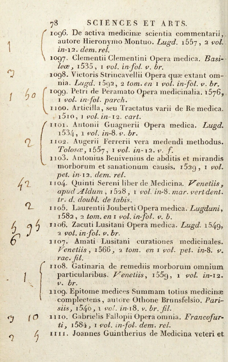 1 0 / b 78 SCIENCES ET ARTS. 1096, De activa medicinæ scientia commentant, autore Hieronymo Montuo. Lugd. i55y, 2 vol. iri'\2. dem. rel. \ 1097. Clementii Clementini Opéra medica. Basi- leœ y 1535, 1 vol. in fol. v. br. 1098. Yictoris Strincavellii Opéra quæ extant om- nia. Lugd. 1592, 2 tom. en 1 vol. in-fol. v. br. 1099. Pétri de Peramato Ojpera mëdicinalia. 15y6? 1 vol. tri-fol. parch. 1100. Àrticilla, seu Tractatus varii de Re medica. i5io, i vol. in-12. cart. 1102. Augerii Ferrerii vera medendi methodus. Tolosœ, 1557, 1 vol. in-12. v. f. i io3. Antonius Benivenius de abditis et mirandis morborum et sanationum causis. 1629 , 1 vol. pet. in-12. dem. rel. 1 lof Quinti Sereni liber de Medicina. enetiiss apud^lldum , 1628, 1 vol. z/2-8. mar. vert dent, tr. d. doubl. de tabis. 1 io5. Laurentii Jouberti Opéra medica. Lugduni, 3 582 , 2 tom. en 1 vol. in-fol. v. b. ïio6. Zacuti Lusitani Opéra medica. Lugd. 1649, 2 vol. in fol. v. br. 1107. Amati Lusitani curationes médicinales. Venetiis , 1066^ 2 tom. en 1 vol. pet. in-8. v„ rac. fil. 1108. Gatinaria de remediis morborum omnium particuiaribus. L^enetiisy 1559, 1 vol. in-12. v. br. 0 <1 1109. Epitome medices Summam totius medicinæ compîectens, autore Othone Brnnsfelsio. Pari- siis^ i54o_,.i vol. in-\8. v. br. fil. [O 1110. Gabrielis Fallopii Opéra omnia. Francofur» tiy 1584, 1 vol. in-fol. dem. rel. L 1111. Joannes Guintherius de Medicina veteri et (