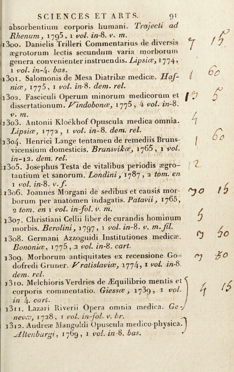 absorbentium corporis humani. Trajecti ad IlJi en uni, 1795, 1 vol. in-8. 0. m. i3oo. Danielis Trilleri Comrnentarius de diversis ægrotorum lectis secunduin varia morborum généra convenienter instruendis. Bipsicey 1774’ 1 vol. in-4* bas. i3oï. Salomonis de Mesa Diatribæ medicæ. Haf- nice3 1775, 1 vol» in-8» dem. i3o2. Fasciculi Operum minorum medicorum et f dissertationum. p^indohonœ, 1775, 4 co/. in-8. v. m. a3o3. Antonii Rloëkhof Opuscula medica omnia. Lipsiœy 177^, J *W. i^-8. dem. rel. j3o4. Henrici Lange tentamen de remediis Bruns- vicensium domesticis. Brunsvikœy 1765, 1 vol. in-12. dem. rel. 1305. Josephus Testa de vitalibus periodis ægro- tantium et sanorum. Londini > 1787 ? 2 tom. en 1 vol. in-8. v.f. 1306. Joannes Morgani de sedibus et causis mor- borum per anatomen indagatis. Patavii y 2 tom. en 1 vol. in-fol. v. m. 1807. Christian! Cellii liber de curandis hominum inorbis. Beroliniy 1797, 1 vol. in-8. v. m.fil. ï3o8. Germani Azzoguidi Institutiones inedicæ. Bonon'ue, 1775,2 vol. in-8. cart. 1809. Morborum antiquitates ex recensione Go- dofredi Grimer. Vratislaviœ, 1774? 1 vol. in-8. dem. rc/. i3ro. Melchioris Verdries de Æquilibrio mentis et corporis commentatio. Giessœ y 1789, 1 vo^' in l\. cari. l3n. Lazari Riverii Opéra omnia medica. Ce - nevcc, 1728, i vol. in-fol. 0. br. i3i2. Audreæ Mangoidi Opuscula rnedico physica. Altenburgi4 1769 , 1 vol. in-8. bas.