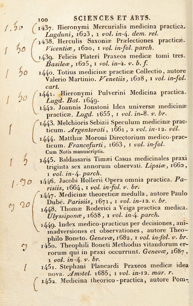 f.i» / {>D j I io 1 ho I ! h /.'1° <h QjO 0 l ) c î00 SCIENCES ET ARTS. i437- Hieronymi Mercurialis medicina practica. Lugduni, 1623, 1 vol. in-l\. cfem. rel. f i438. Herculis Saxoniæ Prælectiones practicæ. Vicentiœ, 1620, 1 eu/. in fol. parch. K 1439. Felicis Plateri Praxeos medicæ tomi très» B asile œ, 1625, 1 vol. in-k. v. b. f 1440. Totius medicinæ practicæ Collectio, autore Valerio Martinio. T^enetiis, 1628, 1 vol. infol. oort. 1441. Hieronymi Pulverini Medicina practica. Lugd. Bat. 1649* 1442. Joannis Jonstoni Idea universæ medicinæ practicæ. Lugd. i655, 1 vol. in-8. v. br. 1443. Melchioris Sebizii Spéculum medicinæ prac- ticum. udrgentorati, 1661, 2 vol. in-12. vél. 1444. Matthiæ Moroni Directorium medico-prac- ticum. Francofurtiy i663, r vol. infol. Cum Nolis manuscriptis. 1445. Baldassaris Timæi Casus médicinales praxi triginta sex annorum observati. Lipsiœ, 1662, 1 vol. in-f parch. 1446. Jacobi Hollerii Opéra omnia practica. Pa~ risiis, 1664, 1 vol. in-fol. v. br. 1447. Medicinæ tbeoreticæ medulla, autore Paulo Dubé. Parisiis, 1671, 1 vol. in-12. v. br. 1448. Thomæ Roderici a Yeiga practica medica. Ulyssiponœ, 1658 , 1 vol. in-f parch. \ 1449. Index medico-practicus per decisiones, ani- V laadversiones et observationes , autore Théo- philo Boneto. Genevœ, 1682, 1 vol. in fol. v. br. 1450. Theophili Boneti Methodus vitandorum er- rorum qui in praxi occurrunt. Genevœ, 1687 , 1 vol. in-t\. v. br. 1451. Stephani Plancardi Praxeos medicæ idea nova, slmstel. i685, 1 vol. in-12. mar. r. f i45a. Medicina lheorico-practica, autore Pom-