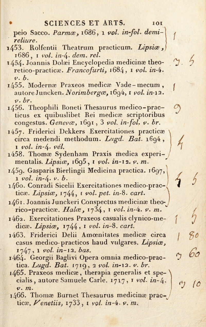 peio Sacco. P arma? > 1686, 1 vol. in-foL demi- j reliure. * i45'3. Rolfentii Theatrum practicum. Lipsiæ, 1686, i vol. in-4* dem. rel. s4M* Joannis Dolæi Encyclopedia medicinæ theo- . retico-practicæ. Francofurti, 1684? 1 vol. in-k* v. b. i455. Modernæ Praxeos medicæ Vade-mecum, j aulore Juncken. Norimbergœ, i6g4, 1 vol. in-12. v. br. 1456. Theophili Boneti Thésaurus medico-prac- ticus ex quibusîibet Rei medicæ scriptoribus congestus. Genevæ, 1691 , 3 vol. in-fol. v. br. 1457. Friderici Dekkers Exercitationes practicæ circa medendi methodum. Lugd. Bat. i6g4 , 1 vol. in-4' vél. 1458. Thomæ Sydenham Praxis medica experi- mentalis. Lipsiæ, i6g5, ï vol. in-12. v. m i45g. Gasparis Bierlingii Medicina practica. 1697, 1 vol. in-4. v. b. 1460. Conradi Sicelii Exercitationes medico-prao ticæ. Lipsiæ1744 ? [ vol. pet. in-8. cart. i46'i. Joannis Junckeri Conspectus medicinæ theo- rico-practicæ. Halæ> 1734, ï vol. in-k. v. m. 1462. Exercitationes Praxeos casualis clynico-me- dicæ. Lipsiæ, 1744 7 1 vol. in-8. cart. i $ / 1 ï i463. Friderici Delii Amœnitates medicæ circa casus medico-praeticos haud vulgares. Lipsiæ, 1747 » 1 vol. in-12. bas. ï464- Georgii Baglivi Opéra omnia medico-prac~ 0 tica. Lugd. Bat. 1719, 2 vol. in-12. v. br. s465. Praxeos medicæ, therapia generalis et spe- ciaîis, autore Samuele Carie. 1717, ï vol. in~[\. v. m. î466. Thomæ Burnet Thésaurus medicinæ prac- ticæ, JFenetiis} iy33, 1 vol. in~k. v. m.