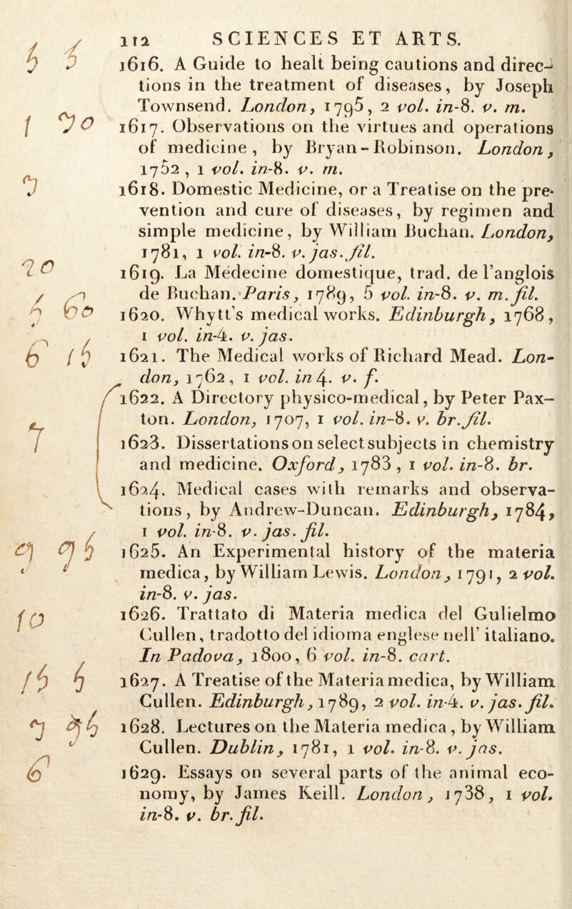 { y O 1 /5 6 e * 1X2 SCIENCES ET ARTS. j6i6. A Guide to healt being cautions and direc- tions in the treatment of diseases, by Joseph Townsend. London, 179$, 2 vol. in-8. v. m. 1617. Observations on tlie virtues and operations of medicine, by Bryan - Robinson. London, 1702 , 1 vol. r/7-8 - v. rn. 1618. Domestic Medicine, or a Treatise on the pre* vention and cure of diseases, by regimen and simple medicine, by William Buchan. London, 1781, 1 vol. in-8. v. jas. fil. 1619. La Médecine domestique, trad. de Langlois de Buchan. Paris, 1789, 5 vol. in-8. v. m.fil. 1620. Whytks medical works. Eidinburgh, 1768, 1 vol. in-4. v. j as. 1621. The Medical works of Richard Mead. Lon- don, 1762, 1 vol. in\. v. f. 1622. A Directory physico-medical, by Peter Pax- ton. London, 1707, 1 vol. in-8. v. br.fîl. 1628. Dissertations on select subjects in chemistry and medicine. Oxford, 1783,1 vol. in-8. br. 1624. Medical cases with remarks and observa- tions, by Andrew-Duncan. Edinburgh , 1784* 1 vol. z/z-8. v. jas. fil. 1625. An Experimental history of the materia medica, by William Lewis. London, 1791, 2 vol. in-8. v. jas. 1626. Trattato di Materia medica de! Gulielmo Cullen, tradotto dei idioma englese nelT italiano. In P ado va, 1800, 6 vol. in-8. cart. 1627. A Treatise of the Materia medica, by William Cullen. Edinburgh, 1789, 2 vol. z/z-4. v. jas. fil* 1628. Lectures on the Materia medica, by William Cullen. Dublin, 1781, 1 vol. in-8. v. jas. 1629. Essays on several parts of the animal eco- noray, by James Keill. London, 1788, 1 vol. in-8. v. br.fil.