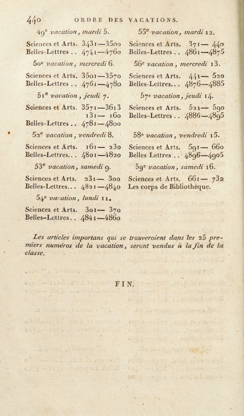 ORDRE DES VACATIONS. 4ge vacation, mardi 5. Sciences et Arts. 343 i—35oo Belles-Lettres . . 4741—4760 5oe vacation, mercredi 6. Sciences et Arts. 35oi—3570 Belles-Lettres . . 47^1—47^° 5Ie vacation , jeudi 7. Sciences et Arts. 3571—36i 3 i3i— 160 Belles-Lettres .. 4781—4800 52e vacation , vendredi 8. Sciences et Arts. 161— 23o Belles-Lettres... 4801—4820 / 53e vacation, samedi g. Sciences et Arts. 231— 3oo Belles-Lettres... 4821—4840 54e vacation, lundi n. Sciences et Arts. 3oi— 370 Belles-Lettres. . 4841—486o 55e vacation, mardi 12. Sciences et Arts. 371— 44e* Belles-Lettres . . 4861—4^7^ 56e vacation, mercredi i3. Sciences et Arts. 441— 520 Belles-Lettres... 4876—4885 57e vacation, jeudi 14. Sciences et Arts. 521— 5go Belles-Lettres . . 4886—489^ 58e vacation, vendredi 15. Sciences et Arts. 5g 1— 660 Belles Lettres . . 48g6—49°^ 5ge vacation, samedi 16. Sciences et Arts. 661— 782 Les corps de Bibliothèque. Les articles importans qui se trouveraient dans les 2.5 pre- miers numéros de la vacation, seront vendus à la fin de la classe.