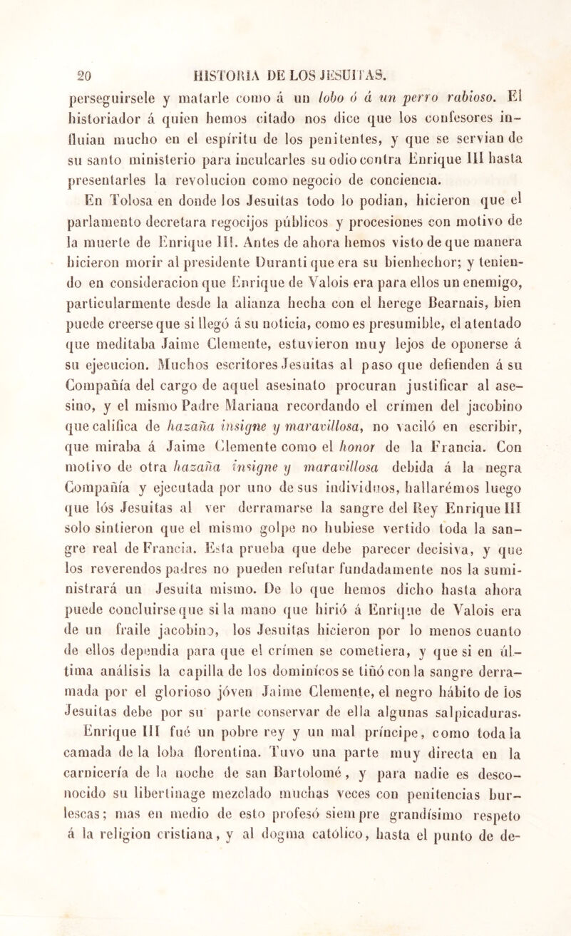 perseguírsele y malarle coido á uii lobo ó á un perro rabioso. El líistoriador á quien hemos ciíado nos dice que los confesores in- fluian mucho en el espíritu de los penitentes, y que se servían de su santo ministerio para inculcarles su odio contra Enrique líl hasta presentarles la revolución como negocio de conciencia. En Tolosa en donde los Jesuítas todo lo podían, hicieron que el parlamento decretara regocijos públicos y procesiones con motivo de la muerte de Enrique ií!. Antes de ahora hemos visto de que manera hicieron morir al presidente Duranti que era su bienhechor; y tenien- do en consideración que Enrique de Valois era para ellos un enemigo, particularmente desde la alianza hecha con el herege Béarnais, bien puede creerse que si llegó á su noticia, como es presumible, el atentado que meditaba Jaime Clemente, estuvieron muy lejos de oponerse á su ejecución. Muchos escritores Jesuítas al paso que defienden á su Compañía del cargo de aquel asesinato procuran justificar al ase- sino, y el mismo Padre Mariana recordando el crimen del jacobino que califica de hazaña insigne y maravillosa^ no vaciló en escribir, que miraba á Jaime Clemente como el honor de la Francia. Con motivo de otra hazaña insigne y maravillosa debida á la negra Compañía y ejecutada por uno desús individuos, haílarémos luego que lós Jesuítas al ver derramarse la sangre del Eey Enrique III solo sintieron que el mismo golpe no hubiese vertido toda la san- gre real de Francia, Esta prueba que debe parecer decisiva, y que los reverendos padres no pueden refutar fundadamente nos la sumi- nistrará un Jesuíta mismo. De lo que hemos dicho hasta ahora puede concluirse que si la mano que hirió á Enrique de Valois era de un fraile jacobino, los Jesuítas hicieron por lo menos cuanto de ellos dependía para que el crimen se cometiera, y que si en úl- tima análisis la capilla de los dominicos se tiñó con la sangre derra- mada por el glorioso jóven Jaime Clemente, el negro hábito de ios Jesuítas debe por su parte conservar de ella algunas salpicaduras* Enrique lÜ fue un pobre rey y un mal príncipe, como toda la camada déla loba florentina. Tuvo una parte muy directa en la carnicería de la noche de san Bartolomé , y para nadie es desco- nocido su libertinage mezclado muchas veces con penitencias bur- lescas; mas en medio de esto profesó siempre grandísimo respeto á la religion cristiana, y al dogma católico, hasta el punto de de-