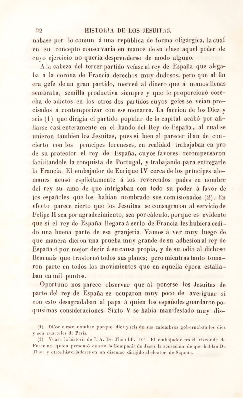 liábase por lo común á uua república de forma oligárgica, lacuaí eu su concepto conservaría en manos de su clase aquel poder de 0030 ejercicio no quería desprenderse de modo alguno. A la cabeza del tercer partido veíase al rey de España que alega- ba á la corona de Francia derechos muy dudosos, pero que al fin era gefe de un gran partido, merced al dinero que á manos llenas sembraba, semilla productiva siempre y que le proporcionó cose- cha de adictos en los otros dos partidos cuyos gefes se veian pre- cisados á contemporizar con ese monarca. La facción de los Diez y seis (1) que dirigía el partido popular de la capital acabó por afi- liarse casi enteramente en el bando del Rey de España, al cual se unieron también los .íesuitas, pues si bien al parecer iban de con- cierto con los príncipes loreneses, en realidad trabajaban en pro de su protector el rey de España, cuyos favores recompensaron facilitándole la conquista de Portugal, y trabajando para entregarle la Francia. El embajador de Enrique IV cerca de los príncipes ale- manes acusó esplícitamente á los reverendos pades en nombre del rey su amo de que intrigaban con todo su poder á favor de los españoles que los habían nombrado sus comisionados (2). En efecto parece cierto que los .Iesuitas se consagraron al servicio de Felipe ÍI sea por agradecimiento, sea por cálculo, porque es evidente que si el rey de España llegara á serlo de Francia les hubiera cedi- do una buena parte de esa granjeria. Vamos á ver muy luego de que manera dieron una prueba muy grande de su adhesión al rey de España ó por mejor decir á su causa propia, y de su odio al dichoso Béarnais que trastornó todos sus planes; pero mientras tanto toma- ron parte en todos los movimientos que en aquella época estalla- ban en mil puntos. Oportuno nos parece observar que al ponerse los Jesuítas de parte del rey de España se ocuparon muy poco de averiguar si con esto desagradaban al papa á quien los españoles guardaron po- quísimas consideraciones. Sixto V se había manifestado muy dis- (1) Diüsele este nombre porque diez y seis de sus miembros gobernábanlos diez y seis cuarteles de Paris. (2) Véase la bistoria de J. A. De Thou lib. dOl. El embajador era (d vizconde de Finen ne, quien prcsenlú contr a la Compañía de Jesús la acusación de que hablan De Thou y otros historiadores en un discurso dirigido al elector de Sajonia.