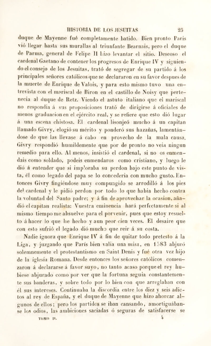 (iiKjno (le ^iayenne fiié comj)letanion(o l)ati(lo. Bien pronto Paris vió llegar hasta sus murallas al triunfante Béarnais, pero el duque de ]\arnia, general de I'elijie ]l hizo levantar el sitio. Deseoso el cardenal Gaetano de contener los progresos de Enrique IV y siguien- do el consejo de los Jesuítas, trató de segregar de su partido á los principales señores católicos que se declararon en su favor después de la muerte de Enrique de Valois, y para esto mismo tuvo una en- trevista con el mariscal de Biron en el castillo de Noisy que perte- necía al duque de Uetz. Viendo el astuto italiano que el mariscal no respondía á sus proposiciones trató de dirigirse á oficiales de menos graduación en el ejército real, y se refiere que esto dió lugar á una escena chistosa. El cardenal lisonjeó mucho á un capitán llamado Givry, elogió su mérito y ponderó sus hazañas, lamentán- dose de que las llevase á cabo en provecho de la mala causa. Givry respondió humildemente que por de pronto no veía ningún remedio para ello. Al menos, insistió el cardenal, si no os enmen- dáis como soldado, podéis enmendaros como cristiano, y luego le dió á entender que si imploraba su perdón bajo este punto de vis- ta, él como legado del papa se lo concedería con mucho gusto. En- tonces Givry fingiéndose muy compungido se arrodilló á los pies det cardenal y le pidió perdón por todo lo que había hecho contra la voluntad del Santo padre; y Afin de aprovechar la ocasión, aña- dió el capítaii realista: Vuestra eminencia hará perfectamente si al mismo tiempo me absuelve para el porvenir, pues que estoy resuel- to á hacer io que he hecho y aun peor cien veces. El desaire que con esto sufrió el legado dió mucho que reir á su costa. Nadie ignora que Enrique IV á fin de quitar todo pretesto á la Liga, y juzgando que París bien valia una mís/r, en 1583 abjuró solemnemente el protestantismo en Saint Denis y fué otra vez hijo de la io:lesiü Romana. Desde entonces los señores católicos comen- o zaron á declararse á favor suyo, no tanto acaso porque el rey hu- biese abjurado como por ver que la fortuna seguía constantemen- te sus banderas, y sobre todo por lo bien con que arreglaban con él sus intereses. Continuaba la discordia entre los diez y seis adic- tos al rey de España, y el duque de Mayenne que hizo ahorcar al- gunos de ellos; pero los partidos se iban cansando, amortiguában- se los odios, las ambiciones saciadas ó seguras de satisfacerse se lOMo n.