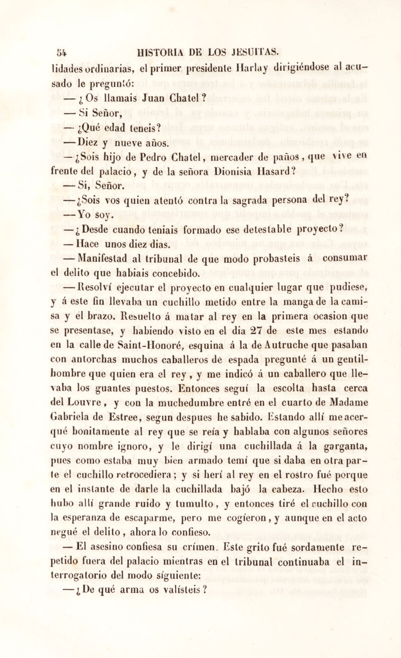 îidades ordinarias, el primer presidente Harlay dirigiéndose ai acu- sado le preguntó: — ¿Os Harnais Juan Chatel ? — Si Señor, — ¿Qué edad teneis? —Diez y nueve anos. — ¿Sois hijo de Pedro Chatel, mercader de paños, que vive en frente del palacio, y de la señora Dionisia Hasard? — Si, Señor. — ¿Sois vos quien atentó contra la sagrada persona del rey? —Yo soy. — ¿Desde cuando teniais formado ese detestable proyecto? — Hace unos diez dias. — Manifestad al tribunal de que modo probasteis á consumar el delito que habiais concebido. —-Resolví ejecutar el proyecto en cualquier lugar que pudiese, y á este fin llevaba un cucbillo metido entre la manga de la cami- sa y él brazo. Resuelto á matar al rey en la primera ocasión que se presentase, y habiendo visto en el dia 27 de este mes estando en la calle de Saint-Honoré, esquina á la de Autruche que pasaban con antorchas muchos caballeros dé espada pregunté á un gentil- hombre que quien era el rey, y me indicó á un caballero que lle- vaba los guantes puestos. Entonces seguí la escolta hasta cerca del Louvre , y con la muchedumbre entré en el cuarto de Madame Gabriela de Estree, según después he sabido. Estando allí me acer- qué bonitamente al rey que se reía y hablaba con algunos señores cuyo nombre ignoro, y le dirigí una cuchillada á la garganta, pues como estaba muy bien armado temí que si daba en otra par- te el cuchillo retrocediera; y si herí al rey en el rostro fué porque en el instante de darle la cuchillada bajó la cabeza. Hecho esto hubo allí grande ruido y tumulto, y entonces tiré el cucbillo con la esperanza de escaparme, pero me cogieron, y aunque en el acto negué el delito, ahora lo confieso. — El asesino confiesa su crimen. Este grito fué sordamente re- petido fuera del palacio mientras en el tribunal continuaba el in- terrogatorio del modo siguiente: — ¿De qué arma os valisteis?