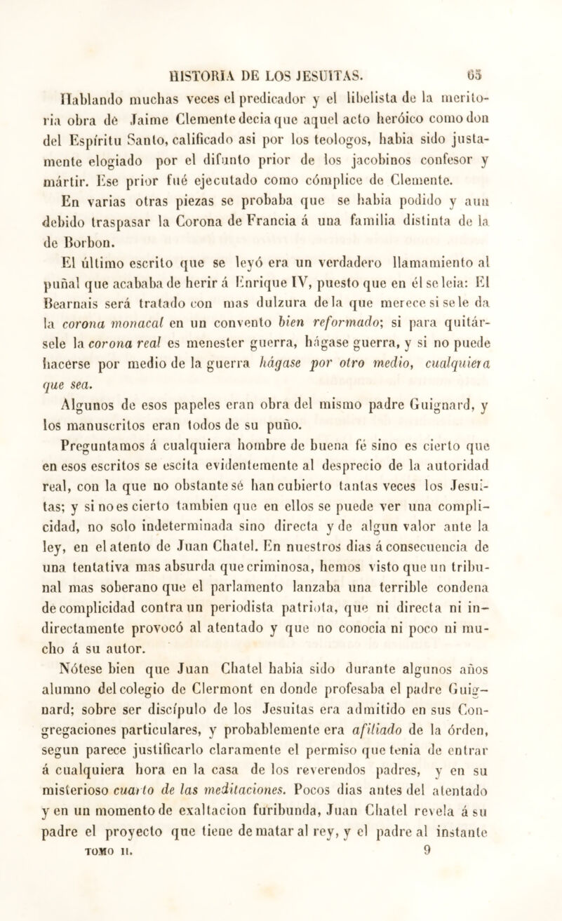 íTablando muchas veces el predicador y el libelista de la merito- ria obra de ,Taime Clemente decia que aquel acto lieróico como don del Espíritu Santo, calificado asi por los teologos, babia sido justa- mente elogiado por el difunto prior de los jacobinos confesor y mártir, b^se prior fué ejecutado como cómplice de Clemente. En varias otras piezas se probaba que se liabia podido y aun debido traspasar la Corona de Francia á una familia distinta de la de Borbon. El último escrito que se leyó era un verdadero llamamiento al puñal que acababa de herir á Enrique IV, puesto que en él scleia: El Béarnais será tratado con mas dulzura déla que merece si se le da la corona 7nonacal en un convento bien reformado; si para quitár- sele la corona real es menester guerra, hágase guerra, y si no puede hacerse por medio de la guerra hágase por otro medio, cualquiera que sea. Algunos de esos papeles eran obra del mismo padre Guignard, y los manuscritos eran todos de su puño. Preguntamos á cualquiera hombre de buena fé sino es cierto que en esos escritos se escita evidentemente al desprecio de la autoridad real, con la que no obstante sé ban cubierto tantas veces los Jesuí- tas; y si no es cierto también que en ellos se puede ver una compli- cidad, no solo indeterminada sino directa y de algún valor ante la ley, en el atento de Juan Chatel. En nuestros dias á consecuencia de una tentativa mas absurda que criminosa, hemos visto que un tribu- nal mas soberano que el parlamento lanzaba una terrible condena de complicidad contra un periodista patriota, que ni directa ni in- directamente provocó al atentado y que no conocia ni poco ni mu- cho á su autor. Nótese bien que Juan Cbatel babia sido durante algunos años alumno del colegio de Clermont en donde profesaba el padre Guiír- nard; sobre ser discípulo de los Jesuítas era admitido en sus Con- gregaciones particulares, y probablemente era afiliado de la órden, según parece justificarlo claramente el permiso que tenia de entrar á cualquiera hora en la casa de los reverendos padres, y en su misterioso cuarto de las meditaciones. Pocos dias antes del atentado yen un momento de exaltación furibunda, Juan Cbatel revela á su padre el proyecto que tiene de matar al rey, y el padre al instante TOMO 11. 9