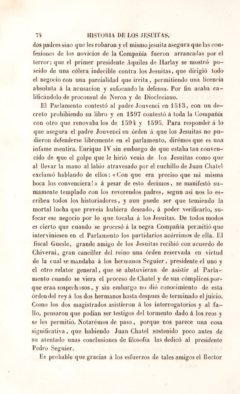 (los padres sino que les robaron y el mismo jesuíta asegura que las con- fesiones de los novicios de la Compañía fueron arrancadas por el terror; que el primer presidente Aquiles de llarlay se mostró po- seído de una cólera indecible contra los Jesuítas, que dirigió todo el negocio con una parcialidad que irrita, permitiendo una licencia absoluta á la acusación y sufocando la defensa. Por fin acaba ca- lificándolo de proconsul de Nerón y de Diocleciano. El Parlamento contestó al padre Jouvenci en 1513, con un de- creto prohibiendo su libro y en 1597 contestó á toda la Compañía con otro que renovábalos de 1594 y 1595. Para responderá lo que asegura el padre Jouvenci en orden á que los Jesuítas no pu- dieron defenderse libremente en el parlamento, diremos que es una infame mentira. Enrique IV sin embargo de que estaba tan conven- cido de que el golpe que le hirió venia de los Jesuítas como que al llevar la mano al labio atravesado por el cuchillo de Juan Cbatel exclamó hablando de ellos: «Con que era preciso que mi misma boca los convenciera!» á pesar de esto decimos, se manifestó su- mamente templado con los reverendos padres, según asi nos lo es- criben todos los historiadores, y aun puede ser que temiendo la mortal lucha que preveía hubiera deseado, á poder verificarlo, su- focar ese negocio por lo que tocaba á los Jesuítas. De todos modos es cierto que cuando se procesó á la negra Compañía permitió que interviniesen en el Parlamento los partidarios acérrimos de ella. El fiscal Guesle, grande amigo de los Jesuítas recibió con acuerdo de Chiverni, gran canciller del reino una órden reservada en virtud de la cual se mandaba á los hermanos Seguier, presidente el uno y el otro relator general, que se abstuvieran de asistir al Parla- mento cuando se viera el proceso de Chatel y de sus cómplices por- que eran sospechosos, y sin embargo no dió conocimiento de esta órden del rey á los dos hermanos hasta después de terminado el juicio. Como los dos magistrados asistieron á los interrogatorios y al fa- llo, pensaron que podían ser testigos del tormento dado á los reos y se les permitió. Notarémos de paso, porque nos parece una cosa significativa, que habiendo Juan Chatel sostenido poco antes de su atentado unas conclusiones de filosofía las dedicó al presidente Pedro Seguier. Es probable que gracias á los esfuerzos de tales amigos el Rector