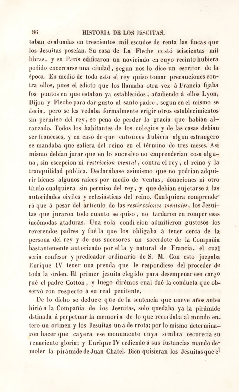 tabaii evaluadas en trescientos mil escudos de renta las fincas que los Jesuítas poseían. Su casa de La Fleche cesto seiscientas mil libras, y en París edificaron un noviciado en cuyo recinto hubiera podido encerrarse una ciudad, según nos lo dice un escritor de la época. En medio de todo esto el rey quiso tomar precauciones con- tra ellos, pues el edicto que los llamaba otra vez á Francia fijaba fos puntos en que estaban ya establecidos , añadiendo á ellos Lyon, Dijon y Fleche para dar gusto al santo padre , según en el mismo se decía, pero se les vedaba formalmente erigir otros establecimientos sin permiso del rey, so pena de perder la gracia que habian al- canzado. Todos los habitantes de los colegios y de las casas debían ser franceses, y en caso deque entonces hubiera algún estrangero se mandaba que saliera del reino en el término de tres meses. Asi mismo debían jurar que en lo sucesivo no emprenderían cosa algu- na , sin escepcion ni restricción mental, contra el rey, el reino y la tranquilidad pública. Declarábase asimismo que no podrían adqui- rir bienes algunos raíces por medio de ventas, donaciones ni otro título cualquiera sin permiso del rey, y que debían sujetarse á las autoridades civiles y eclesiásticas del reino. Cualquiera comprende' rá que á pesar del artículo de las restircciones mentales, los Jesuí- tas que juraron todo cuanto se quiso , no tardaron en romper esas incómodas ataduras. Una sola condi cion admitieron gustosos los reverendos padres y fué la que los obligaba á tener cerca de la persona del rey y de sus sucesores un sacerdote de la Compañía bastantemente autorizado por el la y natural de Francia, el cual seria confesor y predicador ordinario de S. M. Con esto juzgaba Enrique IV tener una prenda que le respondiese del proceder de toda la orden. El primer jesuíta elegido para desempeñar ese cargo fué el padre Cotton, y luego dirémos cual fué la conducta que ob- servó con respecto á su real penitente. De lo dicho se deduce que de la sentencia que nueve años antes hirió á la Compañía de Jos Jesuítas, solo quedaba ya la pirámide dstinada á perpetuar la memoria de lo que recordaba al mundo en- tero un crimen y los Jesuítas una de rrota; por lo mismo determina- ron hacer que cayera ese monumento cuya sombra oscurecía su renaciente gloria; y Enrique IV cediendo á sus instancias mandó de- moler la pirámide de Juan Chatel. Bien quisieran los Jesuítas que e^