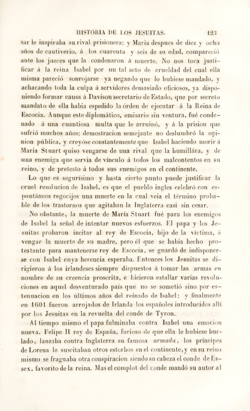 sar le ins[)ii‘al)a su rival prisionera; y Aiaria despucs do diez y ocho años de cautiverio, á los cuarenta y seis de su edad, compareció ante los jueces que la condenaron á muerte. No nos toca justi- (icar á la reina Isabel por un tal acto de crueldad del cual ella misma pareció sonrojarse ya negando (|iie lo luibicse mandado, y achacando toda la culpa á servidores demasiado oficiosos, ya dispo- niendo formar causa á I)a\ison secretario de Testado, que por secreto mandato de ella habia espedido la orden de ejecutar á la Reinado Escocia. Aunque este diplomático, emisario sin ventura, fué conde- nado á una cuantiosa multa que le arruinó, y á la prisión (jue sufrió muchos años; demostración semejante no deslumbró la opi- nion pública, y creyóse constantemente que Isabel haciendo morirá Maria Stuart quiso vengarse de una rival que la bumillára, y de una enemiga que servia de vínculo á todos los malcontentos en su reino, y de pretesto á todos sus enemigos en el continente. Lo que es segurísimo y hasta cierto punto puede justificar la cruel resolución de Isabel, es que el pueblo ingles celebró con es- pontáneos regocijos una muerte en la cual veia el término proba- ble de los trastornos que agitaban la Inglaterra casi sin cesar. No obstante, la muerte de María Stuart fué para los enemigos de Isabel la señal de intentar nuevos esfuerzos. El papa y los Je- suítas probaron incitar al rey de Itscocia, hijo de la víctima, á vengar la muerte de su madre, pero él que se habia hecho pro- testante para mantenerse rey de Escocia, se guardó de indisponer- se con Isabel cuya herencia esperaba. Entonces los Jesuitas se di- rigieron á los irlandeses siempre dispuestos á tomar las armas en nombre de su creencia proscrita, é hicieron estallar varias revolu- ciones en aquel desventurado país que no se sometió sino por es- lenuacion en los últimos años del reinado de Isabel ; y finalmente en 1601 fueron arrojados de Irlanda los españoles introducidos allí por los Jesuitas en la revuelta del conde de Tyron. Al tiempo mismo el papa fulminaba contra Isabel una emoción nueva. Felipe II rey de España, furioso de que ella le hubiese bur- lado, lanzaba contra Inglaterra su famosa armada y los príncipes de Lorena le suscitaban otros estorbos en el continente,y en su reino mismo se fraguaba otra conspiración siendo su cabeza el conde doEs- sex, favorito de la reina. Mas el conq)lot del conde mandó su autor al