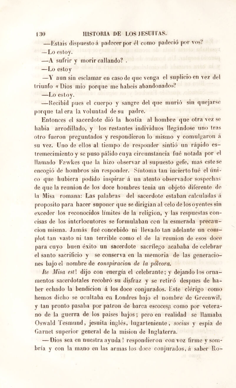 —l^^stais dispuesto á padecer por él como padeció por vos? —Lo estoy. -—A sufrir y morir callando? . —Lo estoy —Y aun sin esclamar en caso de que venga el suplicio en vez del triunfo « Dios mió porque me habéis abandonado»? —Lo estoy. —Recibid pues el cuerpo y sangre del que murió sin quejarse porque tal era la voluntad de su padre. Entonces el sacerdote dió la hostia al hombre que otra vez se babia arrodillado, y los restantes individuos llegándose uno tras otro fueron preguntados y respondieron lo mismo y comul^,aron á su vez. Uno de ellos al tiempo de responder sintió un rápido es- tremecimiento y se puso pálido cuya circunstancia fué notada por el llamado Fawkes que la hizo observar al supuesto gefe, mas este se encogió de hombros sin responder. Síntoma tan inciertoíué el tíni- co que hubiera podido inspirar á un atento observador sospechas de que la reunión de los doce hombres tenia un objeto diferente de la Misa romana: Las palabras del sacerdote estaban calculadas á proposito para hacer suponer que se dirigian al celo de los oyentes sin exceder los reconocidos límites de la religion, y las respuestas con- cisas de los interlocutores se formulaban con la esmerada precau- ción misma. Jamás fué concebido ni llevado tan adelante un com- plot tan vasto ni tan terrible como el de la reunión de esos doce para cuyo buen éxito un sacerdote sacrilego acababa de celebrar el santo sacrificio y se conserva en la memoria de las generacio- nes bajo el nombre de conspiración de la pólvora, he Misa estl dijo con energía el celebrante; y dejando los orna- mentos sacerdotales recobró su disfraz y se retiró después de ha- ber echado la bendición á los doce conjurados. Este clérigo como hemos dicho se ocultaba en Londres bajo el nombre de Greenwil, y tan pronto pasaba por patron de barca escocesa como por vetera- no de la guerra de los paises bajos ; pero en realidad se llamaba Oswald Tesmund, jesuita inglés, lugarteniente, socius y espia de Garnet superior general de la misión de Inglaterra. — Dios sea en nuestra ayuda ! respondieron con voz firme y som- bría y con la mano en las armas los doce conjurados, á saber Ro-