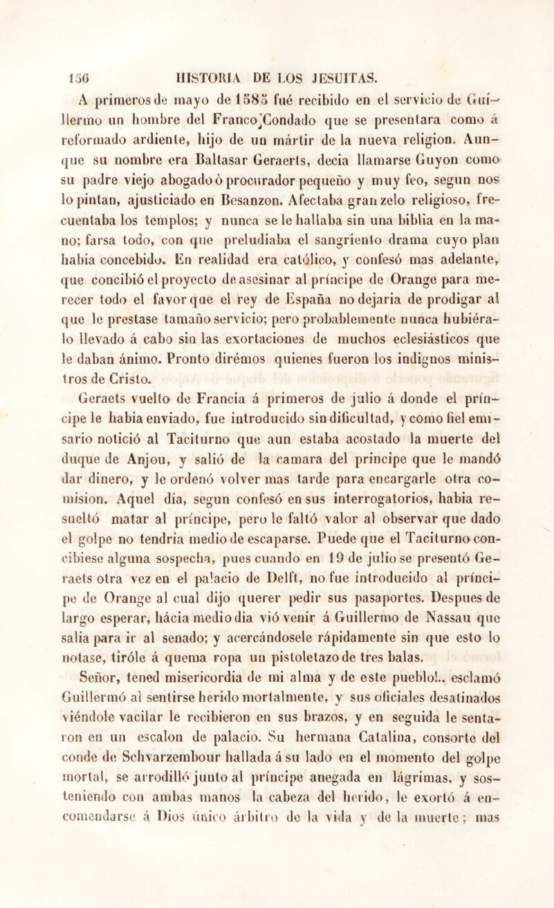 A primeros de mayo de 158o fue recibido en el servicio de Giú-' llermo un hombre del Franco^Condado que se presentara como á reformado ardiente, hijo de un mártir de la nueva religion. Aun- que su nombre era Baltasar Geraerts, decía llamarse Guyon como su padre viejo abogadeó procurador pequeño y muy feo, según nos lo pintan, ajusticiado en Besanzon. Afectaba gran zelo religioso, fre- cuentaba los templos; y nunca se le hallaba sin una biblia en la ma- no; farsa todo, con que preludiaba el sangriento drama cuyo plan habia concebido. En realidad era católico, y confesó mas adelante, que concibió el proyecto de asesinar al príncipe de Orange para me- recer todo el favor que el rey de España no dejarla de prodigar al que le prestase tamaño servicio; pero probablemente nunca hubiera- lo llevado á cabo sin las exortaciones de muchos eclesiásticos que le daban ánimo. Pronto dirémos quienes fueron los indignos minis- tros de Cristo. Geraets vuelto de Francia á primeros de julio á donde el prín- cipe le habia enviado, fue introducido sin dificultad, y como fiel emi- sario notició al Taciturno que aun estaba acostado la muerte del duque de Anjou, y salió de la camara del principe que le mandó dar dinero, y le ordenó volver mas tarde para encargarle otra co- misión. Aquel dia, según confesó en sus interrogatorios, habia re- suelto matar al príncipe, pero le faltó valor al observar que dado el golpe no tendría medio de escaparse. Puede que el Taciturno con- cibiese alguna sospecha, pues cuando en 19 de julio se presentó Ge- raets otra vez en el palacio de Delft, no fue introducido al prínci- pe de Orange al cual dijo querer pedir sus pasaportes. Después de largo esperar, hácia mediodía vió venir á Guillermo de Nassau que salla para ir al senado; y acercándosele rápidamente sin que esto lo notase, tiróle á quema ropa un pistoletazo de tres balas. Señor, tened misericordia de mi alma y de este pueblo!., esclamó Guillermó al sentirse herido mortalmente, y sus oficiales desatinados viéndole vacilar le recibieron en sus brazos, y en seguida le senta- ron en un escalón de palacio. Su hermana Catalina, consorte del conde de Schvarzembour hallada á su lado en el momento del golpe mortal, se arrodilló junto al príncipe anegada en lágrimas, y sos- teniendo con ambas manos la cabeza del herido, le exortó á en- comendarse á Dios único árbitro de la vida y de la muerte ; mas