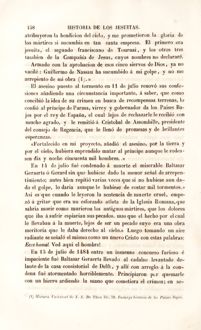 alriliuyeroD la bendición del cielo, y me prometieron la gloria de los mártires si sucumbia en tan santa empresa. El primero era jesuita, el segundo franciscano de Tournai, y los otros tres también de la Compañía de Jesús, cuyos nombres no declararé. Armado con la aprobación de esos cinco siervos de Dios, ya no vacilé : Guillermo de Nassau ha sucumbido á mi golpe, y no me arrepiento de mi obra (1;. » El asesino puesto al tormento en 11 de julio renovó sus confe- siones añadiendo una circunstancia importante, á saber, que como concibió la idea de su crimen en busca de recompensas terrenas, lo conOó al príncipe de Par ma, virrey y gobernador da los Paises Ba- jos por el rey de España, el cual lejos de rechazarle le recibió con mucho agrado, y le remitió á Cristóbal de Assombille, presidente del consejo de Regencia, que le llenó de promesas y de brillantes esperanzas. «Fortalecido en mi proyecto, añadió el asesino, por la tierra y por el cielo, hubiera enprendido matar al príncipe aunque le rodea- sen dia y noche cincuenta mil hombres..» En 14 de julio fué condenado á muerte el miserable Baltasar Geraerts ó Gérard sin que hubiese dado la menor señal de arrepen- timiento; antes bien repitió varias veces que si no hubiese aun da- do el golpe, lo daria aunque le hubiese de costar mil tormentos.» Asi es que cuando le leyeron la sentencia de muerte cruel, empe- zó á gritar que era un esforzado atleta de la Iglesia Romana, que sabria aiorir como murieron los antiguos mártires, que los dolores que iba á sufrir espiarian sus pecados, mas que el hecho por el cual le llevaban á la muerte, lejos de ser un pecado suyo era una obra meritoria que le daba derecho al cielo.» Luego lomando un aire radiante se señaló el mismo como un nuevo Cristo con estas palabras: Ecce homol Ved aqui el hombre! En 15 de julio de 1484 entre un inmenso concurso furioso é impaciente fué Baltasar Geraerts llevado al cadalso levantado de- lante de la casa consistorial de Delft, y allí con arreglo á la con- dena fué atormentado horriblemente. Principiaron por quemarle con un hierro ardiendo la mano que cometiera el crimen; en se- (1) Iliÿtorui Universal cU' J. A. De Thou lib. 79. Basnage historia de los Países Bajos,