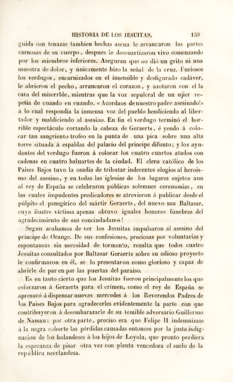 guida con tenazas también Iiechas ascua le arrancaron las partes carnosas de su cuerpo, después le descuartizaron vivo comenzando por los miembros inferiores. Aseguran que no dio un grito ni una muestra de dolor, y únicamente hizo la señal de la cruz. Furiosos los verdugos, encarnizados en el insensible y desíigurado cadáver, le abrieron el pecho, arrancaron el corazón , y azotaron con el la cara del miserrble, mientras que la voz sepulcral de un ujier re- petía de cuando en cuando. «Acordaos de nuestro padre asesinado!» á lo cual respondía la inmensa voz del pueblo bendiciendo al liber- tador y maldiciendo al asesino. En íin el verdugo terminó el hor- rible espectáculo corlando la cabeza de Geraerts, é yendo á colo- car tan sangriento trofeo en la punta de una pica sobre una alta torre situada á espaldas del palacio del principe difunto; y los ayu- dantes del verdugo fueron á colocar los cuatro cuartos atados con cadenas en cuatro baluartes de la ciudad. El clero católico de los Paises Bajos tuvo la osadia de tributar indecentes elogios al herois- mo del asesino, y en todas las iglesias de los lugares sujetos aun al rey de España se celebraron públicas solemnes ceremonias, en las cuales impudentes predicadores se atrevieron á publicar desde el púlpito el panegírico del mártir Geraerts, del nuevo san Baltasar, cuya ilustre víctima apenas obtuvo ¡guales honores fúnebres del agradecimiento de sus conciudadanos! Según acabamos de ver los Jesuítas impulsaron al asesino del principe de Orange. De sus confesiones, preciosas por voluntarias y espontaneas sin necesidad de tormento, resulta que todos cuatro Jesuitas consultados por Baltasar Geraerts sobre su odioso proyecto le confirmaron en él, se lo presentaron como glorioso y capaz de abrirle de par en par las puertas del paraíso. Es en tanto cierto que los Jesuitas fueron principalmente los que esforzaron á Geraerts para el crimen, como el rey de España se apresuró á dispensar nuevas mercedes á los Reverendos Padres de los Paises Bajos para agradecerles evidentemente la parte con que contribuyeron á desembarazarle de su temible adversario Guillermo de Nassau: por otra parte, preciso era que Felipe II indemnizase á la negra cohorte las pérdidas causadas entonces por la justa indig- nación de los holandeses á los hijos de Loyola, que pronto perdiera la esperanza de pisar otra vez con planta vencedora el suelo de la república neerlandesa.