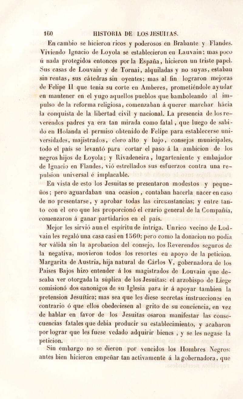 En cambio se hicieron ricos y poderosos en Brabante y Flandes. Viviendo Ignacio de Loyola se establecieron en Lauvain; mas poco Ú nada protegidos entonces por la España, hicieron un triste papel. Sus casas de Louvain y de Tornai, alquiladas y no suyas, estaban sin rentas, sus cátedras sin oyentes; mas al fin lograron mejoras de Felipe 11 que tenia su corte en Amberes, prometiéndole ayudar en mantener en el yugo aquellos pueblos que bamboleando al im- pulso de la reforma religiosa, comenzaban á querer marchar hacia la conquista de la libertad civil y nacional. La presencia de los re- verendos padres ya era tan mirada como fatal, que luego de sabi- do en Holanda el permiso obtenido de Felipe para establecerse uni- versidades, majistrados, clero alto y bajo, consejos municipales, todo el país se levantó para cortar el paso á la ambición de los negros hijos de Loyola; y Rivadeneira, lugarteniente y embajador de Ignacio en Flandes, vió estrellados sus esfuerzos contra una re- pulsion universal é implacable. En vista de esto los Jesuítas se presentaron modestos y peque- ños ; pero aguardaban una ocasión, contaban hacerla nacer en caso de no presentarse, y aprobar todas las circunstancias; y entre tan- to con el oro que les proporcionó el erario general de la Compañía, comenzaron á ganar partidarios en el país. Mejor les sirvió aunel espíritu de intriga. Unrico vecino deLod- vain les regaló una casa casi en 1560; pero como la donación no podia Ser válida sin la aprobación del consejo, los Reverendos seguros de la negativa, movieron todos los resortes en apoyo de la petición. Margarita de Austria, hija natural de Gárlos V, gobernadora de los Países Bajos hizo entender á los magistrados de Louvain que de- seaba ver otorgada la súplica de los Jesuitas: el arzobispo de Liege comisionó dos canónigos de su Iglesia para ir á apoyar también la pretensión Jesuítica; mas sea que les diese secretas instrucciones en contrario ó que ellos obedeciesen al grito de su conciencia, en vez de hablar en favor de los Jesuitas osaron manifestar las conse- cuencias fatales que debia producir su establecimiento, y acabaron por lograr que les fuese vedado adquirir bienes , y se les negase la petición. Sin embargo no se dieron por vencidos los Hombres Negros: antes bien hicieron empeñar tan activamente á la gobernadora, que