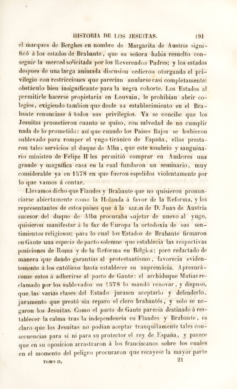 el inaríjuos de Herglies en nombre de Aíargarila de Austria signi- ficó <á los estados de Brabante, que su señora liabia resuelto con- seguir la merced soUcitada por los Reverendos Padres; y los estados despiies de una larga animada discusión cediero)i otorgando el pri- vilegio con restricciones que parecian anularse casi completamente: obstáculo bien insignificante para la negra cohorte. Los Estados al permitirle hacerse propietaria en Louvain, le prohibían abrir co- legios, exigiendo también que desde su establecimiento en el Bra- bante renunciase á todos sus privilegios. Ya se concibe que los Jesuitas prometieron cuanto se quiso, con salvedad de no cumplir nada de lo prometido: así que cuando los Paises Bajos se hubieron sublevado para romper el yugo tiránico de España, ellos presta- ron tales servicios al duque de Alba , que este sombrio y sanguina- rio ministro de Felipe lí les permitió comprar en Amberes una grande y magnífica casa en la cual fundaron un seminario, muy considerable ya en 1578 en que fueron espelidos violentamente por lo que vamos á contar. Llevamos dicho que Flandes y Brabante que no quisieron pronun- ciarse abiertamente como la Holanda á favor de la Reforma, y los representantes de estos paises que á la sazón de D. Juan de Austria sucesor del duque de Alba procuraba sujetar de nuevo al yugo, quisieron manifestar á la faz de Europa la ortodoxia de sus sen- timientos religiosos; para lo cual los Estados de Brabante firmaron en Gante una especie de pacto solemne que establecia las respectivas posiciones de Roma y de la Reforma en Bélgic.a; pero redactado de manera que dando garantías al protestantismo , favorecia eviden- temente á los católicos hasta establecer su supremácia. Apresurá- ronse estos á adherirse al pacto de Gante: el archiduque Matías re- clamado por los sublevados en 1578 lo mandó renovar, y dispuso, que las varias clases del bastado jurasen aceptarla y defenderlo, juramento que prestó sin reparo el clero brabantés, y solo se ne- garon los Jesuitas. Como el pacto de Gante parecia destinado á res- tablecer la calma tras la independencia en Flandes y Brabante, es claro que los Jesuitas no podian aceptar tranquilamente tales con- secuencias para sí ni para su protector el rey de España, y parece que en su oposición arrastraron á los franciscanos sobre los cuales en el momento del peligro procuraron que recayese la mayor parte 21 TOMO U,