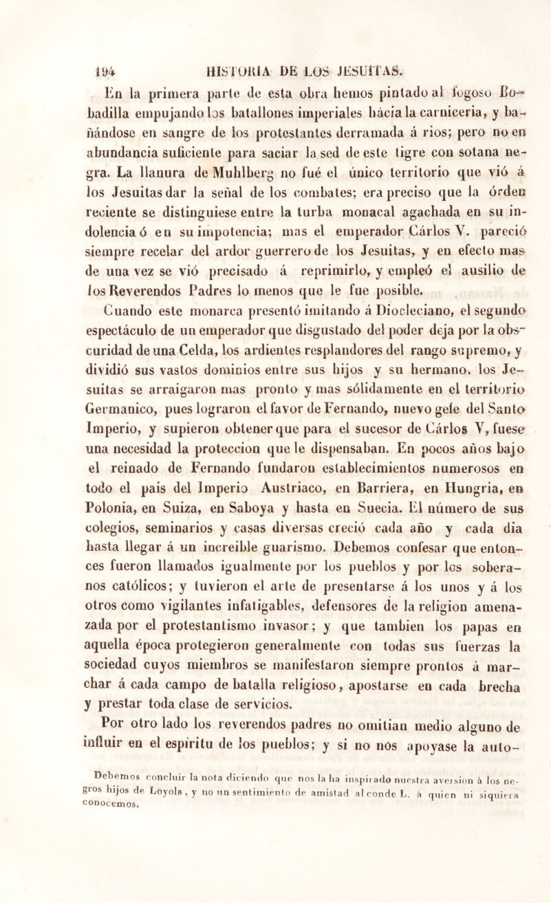 E^n la primera parte de esta obra hemos piolado al fogoso Ladilla empujándolos batallones imperiales hacia la carniceria, y ba- ñándose en sangre de los protestantes derramada á ríos; pero no en abundancia suficiente para saciar la sed de este tigre con sotana ne- gra. La llanura de Muhlberg no fué el único territorio que vió á los Jesuitasdar la señal de los combates; era preciso que la orden reciente se distinguiese entre la turba monacal agachada en su in- dolencia ó en su impotencia; mas el emperador CáiTos V, pareció siempre recelar del ardor guerrero de los Jesuítas, y en efecto ma& de una vez se vió precisado á reprimirlo, y empleó el ausilio de Jos Reverendos Padres lómenos que le fue posible. Guando este monarca presentó imitando á Diocleciano, el segundo espectáculo de un emperador que disgustado del poder deja por la obs- curidad de una Celda, los ardientes resplandores del rango supremo, y dividió sus vastos dominios entre sus hijos y su hermano, los Je- suítas se arraigaron mas pronto y mas sólidamente en el territorio Germánico, pues lograron el favor de Fernando, nuevo geíe del Santo Imperio, y supieron obtener que para el sucesor de Cárlos V, fuese una necesidad la protección que le dispensaban. En pocos años bajo el reinado de Fernando fundaron establecimientos numerosos en todo el pais del Imperio Austríaco, en Barriera, en Hungría, en Polonia, en Suiza, en Saboya y hasta en Suecia. El número de sus colegios, seminarios y casas diversas creció cada año y cada dia hasta llegar á un increíble guarismo. Debemos confesar que enton- ces fueron llamados igualmente por los pueblos y por los sobera- nos católicos; y tuvieron el arte de presentarse á los unos y á los otros como vigilantes infatigables, defensores de la religion amena- zada por el protestantismo invasor; y que también los papas en aquella época protegieron generalmente con todas sus fuerzas la sociedad cuyos miembros se manifestaron siempre prontos á mar- char á cada campo de batalla religioso, apostarse en cada brecha y prestar toda clase de servicios. Por otro lado los reverendos padres no omitían medio alguno de influir en el espíritu de los pueblos; y si no nos apoyase la aulo- Debemos concluir la nota diciendo que nos la ha inspiiado nuestra aveision à los ne- gros hijos de Loyola, y no un sentimiento de amistad al conde L. à quien ni siquiera conocemos.