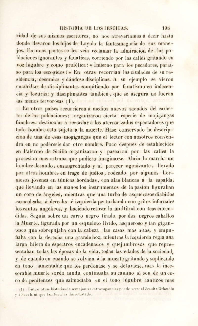 èidad de sus mismos escritores, no nos atreveriamos á decir hasta donde llevaron los hijos de Loyola la fanlasmagoria de sus mane- jos. En unas partes se les veia reclamar la admiración de las po- blaciones igíiorantes y fanáticas, corriendo por las calles gritando en voz lúgubre y como profética: « Inúerno para los pecadores, paraí- so para los escogidos/» En otras recorrían las ciudades de su re- sidencia, desnudos y dándose disciplinas. A su ejemplo se vieron cuadrillas de disciplinantes compitiendo por fanatismo en indecen- cia y locuras; y disciplinantes también , que se asegura no fueron las menos fervorosas (l). En otros países recurrieron á medios nuevos sacados del carác- ter de las poblaciones; organizaron cierta especie de mojigangas fúnebres, destinadas á recordar á los aterrorizados espectadores que todo hombre está sujeto á la muerte. Hase conservado la descrip- ción de una de esas mogigangas que el lector con nosotros conven- drá en no podérsele dar otro nombre. Poco después de establecidos en Palermo de Sicilia organizaron y pasearon por las calles la procesión mas estraña que pudiera imaginarse. Abría la marcha un íiombre desnudo, ensangrentado y al parecer agonizante, llevado por otros hombres en trage de judíos , rodeado por algunos her- mosos jóvenes en túnicas bordadas, con alas blancas á la espalda, que llevando en las manos los instrumentos de la pasión figuraban un coro de ángeles, mientras que una turba de asquerososdiabülos caracoleaba á derecha é izquierda perturbando con gritos infernales los cantos angélicos, y haciendo retirar la multitud con teas encen- didas. Seguía sobre un carro negro tirado por dos negros caballos la Muerte, figurada por un esqueleto lívido, asqueroso y tan gigan- tesco que sobrepujaba con la cabeza las casas mas altas, y empu- ñaba con la derecha una grande hoz, mientras Ja izquierda regia una larga hilera de espectros encadenados y quejumbrosos que repre- sentaban todas las épocas de la vida, todas las edades de la sociedad, y de cuando en cuando se volvían á la muerte gritando y suplicando en tono lamentable que los perdonase y se detuviese, mas la inec- sorable muerte sordo muda continuaba su camino al son de un co- ro de penitentes que salmodiaba en el tono lúgubre cánticos mas (1) Entre olías liistoi ias de semejantes estivivagancias jiklîIc vei se al .1 csnita Orlandin y aSacchini qnc también las ha retratado.