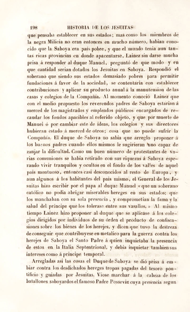 que pensaba establecer en sus estados; mas como los miembros de la negra Milicia no eran entonces en mucho número, habian cono- cido que la Saboya era país pobre, y que el mundo tenia aun tan- tas ricas provincias en donde apacentarse, Lainez sin darse mucha prisa á responder al duque Manuel, preguntó de que modo y en que cantidad serian dotados los Jesuitas en Saboya. Respondió el soberano que siendo sus estados demasiado pobres para permitir fundaciones á favor de la sociedad, se contentaría con establecer contribuciones y aplicar su producto anual á la manutension délas casas y colegios de la (Compañía. Al momento conoció Lainez que con el medio propuesto los reverendos padres de Saboya estarían á merced de los magistrados y empleados públicos encargados de re- caudar los fondos apacibles al referido objeto, y que por muerte de Manuel ó por cambiar este de ideas, los colegios y sus directores hubieran estado á merced de otros ; cosa que no puede sufrir la (Compañía. El duque de Saboya no sabia que arreglo proponer á los buenos padres cuando ellos mismos le sugirieran Amo capaz de zanjar la dificultad. Como un buen número de protestantes de va- rias comuniones se había retirado con sus riquezas á Saboya espe- rando vivir tranquilos y ocultos en el fondo de los valles de aquel país montuoso, entonces casi desconocidos al resto de Europa, y aun algunos á los habitantes del pais mismo, el General de los Je- suitas hizo escribir por el papa al duque Manuel rcqueun soberano católico no podía abrigar miserables hereges en sus estados; que los manchaban con su sola presencia , y comprometían la fama y la salud del príncipe que los tolerase entre sus vasallos. ^ Al mismo tiempo Lainez hizo proponer al duque que so aplicase á los cole- gios dirigidos por indi>iduos de su órden el producto de confisca- siones sobre los bienes de los herejes, y dicen que tuvo la destreza de conseguir que contribuyese en metálico para la guerra contra los herejes de Saboya el Santo Padre á quien inquietaba la presencia de estos en la Italia Septentrional, y debía inquietar también sus interesescomo á principe temporal. Arregladas asi las cosas el Duque de Saboya se dió prisa á em - biar contra los desdichados hereges tropas pagadas del tesoro pon- tificio y guiadas por Jesuitas. Viose marchar á la cabeza de Jos batallones saboyardosel famoso Padre Possevin cuya presencia según