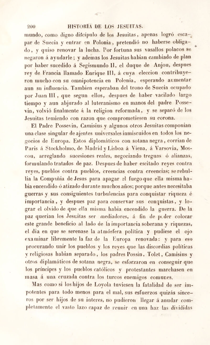 mundo, como digno discípulo de los Jesuilas, apenas logró csca“, par de Suecia y entrar en Polonia , pretendió no haberse obliga- do, y quiso renovar la lucha. Por fortuna sus vasallos polacos se negaron á ayudarle; y ademas los Jesuítas habían cambiado de plan por haber sucedido á Segismundo 11, el duque de Anjou, despues rey de Erancia llamado Enrique III, á cuya elección contribu3e- ron mucho con su omnipotencia en Polonia, esperando aumentar aun sn influencia. También esperaban del trono de Suecia ocupado por Juan III, que según ellos, después de haber vacilado largo tiempo y aun abjurado al luteranismo en manos del padre Posse- vin, volvió finalmente á la religion reformada, y se separó de los Jesuítas temiendo con razón que comprometiesen su corona. El Padre Possevin, Camisius y algunos otros Jesuítas componían una clase singular de ajenies universales inmiscuidos en todos los ne- gocios de Europa. Estos diplomáticos con sotana negra, corrian de Paris á Stockbolmo, de Madrid y Lisboa á Viena, á Varsovia, Mos- cou, arreglando sucesiones reales, negociando treguas ó alianzas, formulando tratados de paz. Después de haber escitado reyes contra reyes, pueblos contra pueblos, creencias contra creencias; se rebul- lía la Compañía de .Jesús para apagar el fuego que ella misma ha- bía encendido ó atizado durante muchos años; porque antes necesitaba guerras y sus consiguientes turbulencias para conquistar riqueza é importancia, y después paz para conservar sus conquistas, y lo- grar el olvido de que ella misma había encendido la guerra. De la paz querían los Jesuítas ser mediadores, á fin de peder colocar este grande beneficio al lado de la importancia soberana y riquezas, el dia en que se serenase la atmósfera política y pudiese el ojo examinar libremente la faz de la Europa renovada: y para eso procurando unir los pueblos y los reyes que las discordias políticas y religiosas habían separado, los padres Possin, Tolet, Camisius y otros diplamáticos de sotana negra, se esforzaron en conseguir que los príncipes y los pueblos católicos y protestantes marchasen en masa á una cruzada contra los turcos enemigos comunes. o Mas como si los hijos de Loyola tuviesen la fatalidad de ser im- potentes para todo menos para el mal, sus esfuerzos quizás since- ros por ser hijos de su interes, no pudieron llegar á anudar com- pletamente el vasto lazo capaz de reunir en una haz las divididas