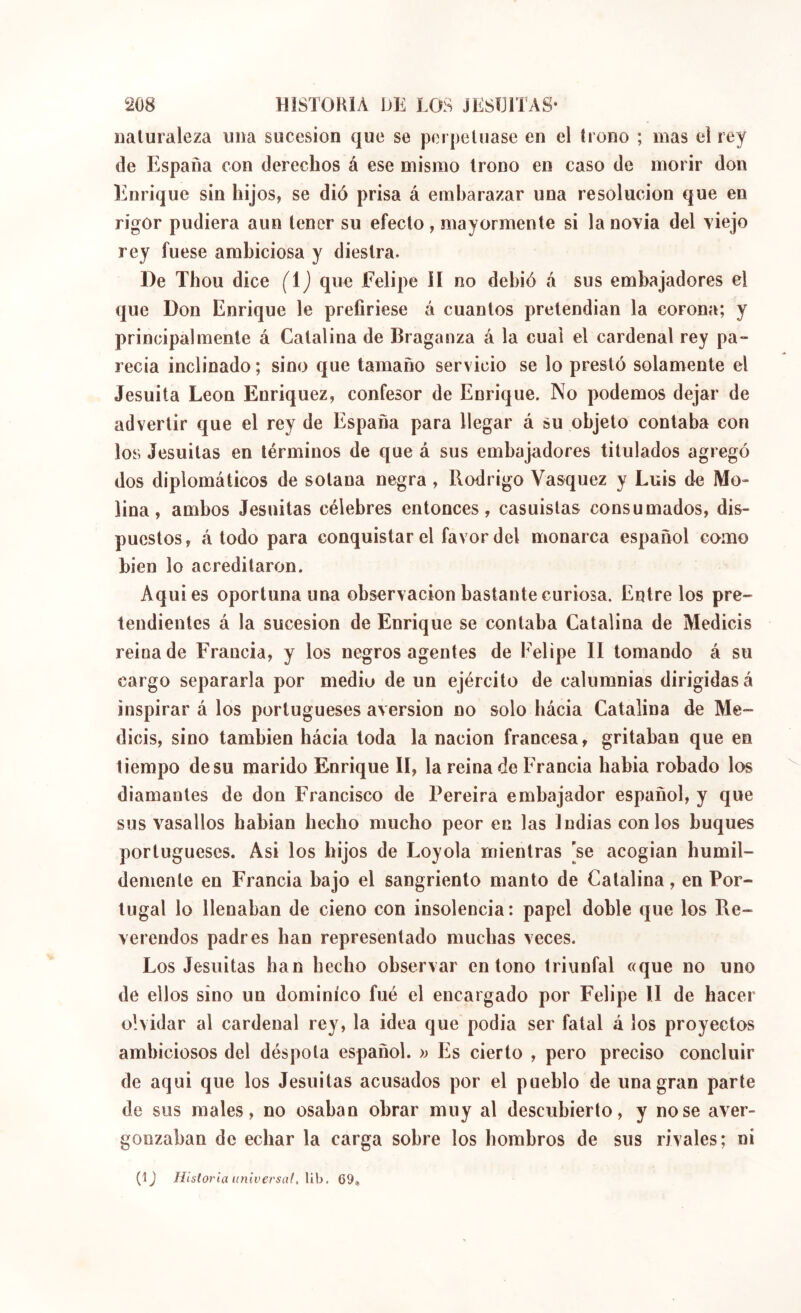 naturaleza uiia sucesión que se pei|jeluase en el trono ; mas el rey de España con derechos á ese mismo trono en caso de morir don Enrique sin hijos, se dió prisa á embarazar una resolución que en rigor pudiera aun tener su efecto, mayormente si la novia del viejo rey fuese ambiciosa y diestra. De Thou dice (i) que Felipe il no debió á sus embajadores el que Don Enrique le prefiriese á cuantos pretendian la corona; y principalmente á Catalina de Braganza á la cual el cardenal rey pa- recía inclinado; sino que tamaño servicio se lo prestó solamente el Jesuita León Enriquez, confesor de Enrique. No podemos dejar de advertir que el rey de España para llegar á su objeto contaba con los Jesuitas en términos de que á sus embajadores titulados agregó dos diplomáticos de solana negra , Rodrigo Vasquez y Luis de Mo- lina, ambos Jesuitas célebres entonces, casuistas consumados, dis- puestos, á todo para conquistar el favor del monarca español como bien lo acreditaron. Aquies oportuna una observación bastante curiosa. Entre los pre- tendientes á la sucesión de Enrique se contaba Catalina de Medicis reina de Francia, y los negros agentes de Felipe II tomando á su cargo separarla por medio de un ejército de calumnias dirigidas á inspirar á los portugueses aversion no solo hácia Catalina de Me- dicis, sino también hácia toda la nación francesa, gritaban que en tiempo de su marido Enrique II, la reina do Francia babia robado los diamantes de don Francisco de Pereira embajador español, y que sus vasallos habian hecho mucho peor en las Indias con los buques portugueses. Asi los hijos de Loyola mientras [se acogian humil- demente en Francia bajo el sangriento manto de Catalina, en Por- tugal lo llenaban de cieno con insolencia : papel doble que los Re- verendos padres han representado muchas veces. Los Jesuitas han hecho observar entono triunfal «que no uno de ellos sino un dominico fué el encargado por Felipe II de hacer olvidar al cardenal rey, la idea que podia ser fatal á los proyectos ambiciosos del déspota español. » Es cierto , pero preciso concluir de aqui que los Jesuitas acusados por el pueblo de una gran parte de sus males, no osaban obrar muy al descubierto, y no se aver- gonzaban de echar la carga sobre los hombros de sus rivales; ni (1J Histarla universal, Vih. 69,