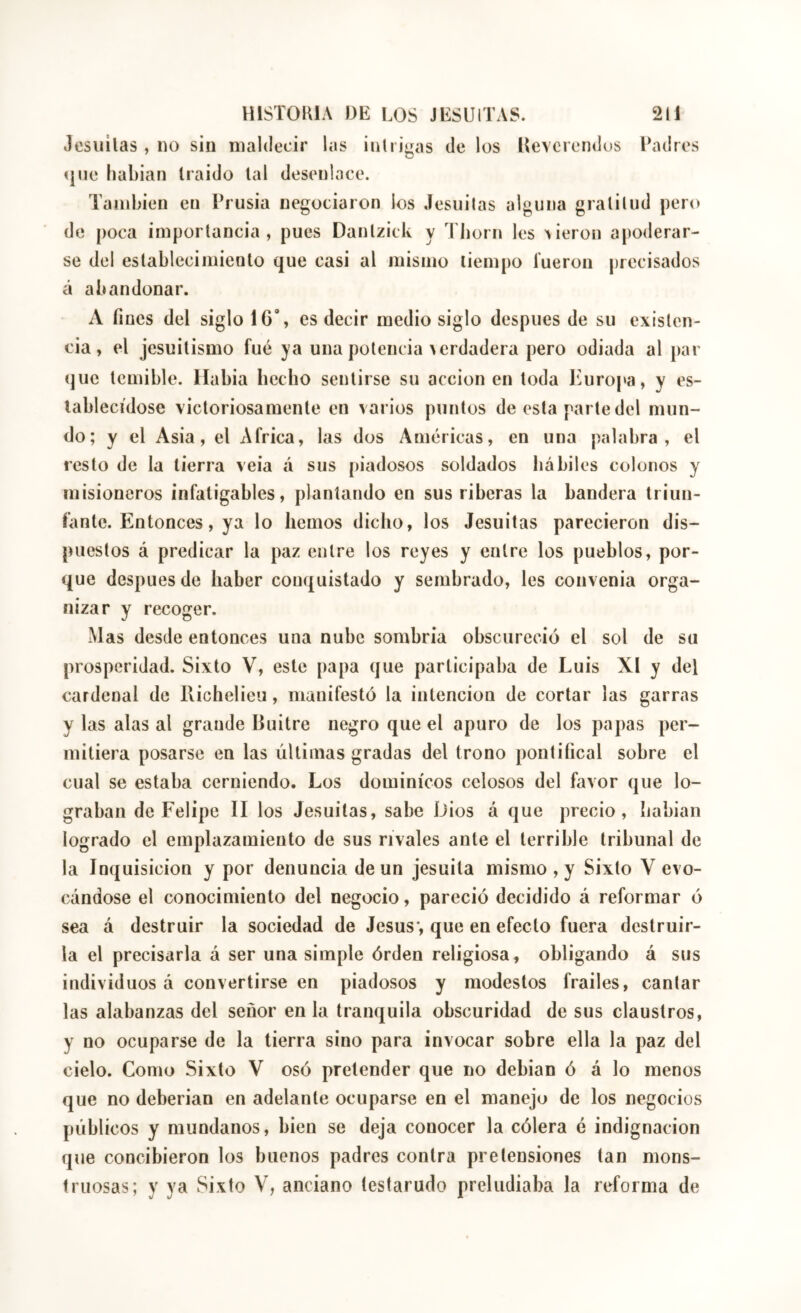 Jcsuilas , no sin maldecir las inlrigas de los Devcrendus landres 4110 habian Iraido lal desenlace. También en Prusia negociaron los Jesiiilas alguna gratitud pero de poca importancia, pues Dantzick y Tiiorn les dieron apoderar- se del establecimiento que casi al mismo tiempo íueron precisados á abandonar. A fines del siglo 16’, es decir medio siglo después de su existen- cia, el jesuitismo fué ya una potencia verdadera pero odiada al par (juc temible, llabia hecho sentirse su acción en toda l^mropa, y es- lablecídose victoriosamente en varios puntos de esta parte del mun- do; y el Asia, el Africa, las dos Américas, en una palabra, el resto de la tierra veia á sus piadosos soldados hábiles colonos y misioneros infatigables, plantando en sus riberas la bandera triun- fante. Entonces, ya lo hemos dicho, los Jesuítas parecieron dis- puestos á predicar la paz entre los reyes y entre los pueblos, por- que después de haber conquistado y sembrado, les convenia orga- nizar y recoger. Mas desde entonces una nube sombria obscureció el sol de su prosperidad. Sixto V, este papa que participaba de Luis XI y del cardenal de Richelieu, manifestó la intención de cortar las garras y las alas al grande Buitre negro que el apuro de los papas per- mitiera posarse en las últimas gradas del trono pontifical sobre el cual se estaba cerniendo. Los dominicos celosos del favor que lo- graban de Felipe II los Jesuítas, sabe Dios á que precio, hablan logrado el emplazamiento de sus rivales ante el terrible tribunal de la Inquisición y por denuncia de un jesuita mismo , y Sixto V evo- cándose el conocimiento del negocio, pareció decidido á reformar ó sea á destruir la sociedad de Jesús*, que en efecto fuera destruir- la el precisarla á ser una simple órden religiosa, obligando á sus individuos á convertirse en piadosos y modestos frailes, cantar las alabanzas del señor en la tranquila obscuridad de sus claustros, y no ocuparse de la tierra sino para invocar sobre ella la paz del cielo. Como Sixto V osó pretender que no debían ó á lo menos que no deberian en adelante ocuparse en el manejo de los negocios públicos y mundanos, bien se deja conocer la cólera é indignación que concibieron los buenos padres contra pretensiones tan mons- truosas; y ya Sixto V, anciano testarudo preludiaba la reforma de