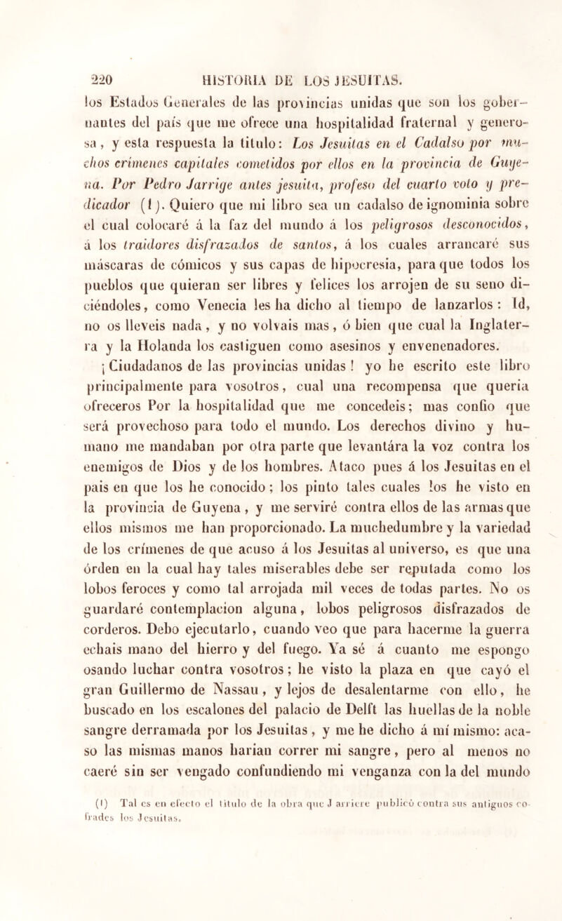 los Estados Generales de las provincias unidas que son los gober- nanles del pais que me ofrece una liospitalidad fraternal y genero- sa, y esta respuesta la titulo: Los Jesuítas en el Cadalso por dios crímenes capitales cometidos por ellos en la provincia de Guije- ña. Por Pedro Jarrige antes jesuitUy profeso del cuarto voto y pre- dicador (ÍJ. Quiero que mi libro sea un eadalso de ignominia sobre el cual colocaré á la faz del mundo á los peligrosos desconocidos ^ á los traidores disfrazados de santos y á los cuales arrancaré sus máscaras de cómicos y sus capas de hipocresia, para que todos los pueblos que quieran ser libres y felices los arrojen de su seno di- ciéndoles, como Venecia les ha dicho al tiempo de lanzarlos: Id, no os llevéis nada, y no volváis mas, ó bien que cual la Inglater- ra y la Holanda los castiguen como asesinos y envenenadores. \ Ciudadanos de las provincias unidas ! yo he escrito este libro principalmente para vosotros, cual una recompensa que quería ofreceros Por la hospitalidad que me concedéis; mas confio que será provechoso para todo el mundo. Los derechos divino y hu- mano me mandaban por otra parte que levantára la voz contra los enemigos de Dios y de los hombres. Ataco pues á los Jesuítas en el pais en que los he conocido ; los pinto tales cuales los he visto en la provincia de Guyena , y me serviré contra ellos de las armasque ellos mismos me han proporcionado. La muchedumbre y la variedad de los crímenes de que acuso á los Jesuítas al universo, es que una orden en la cual hay tales miserables debe ser reputada como los lobos feroces y como tal arrojada mil veces de todas parles. No os guardaré contemplación alguna, lobos peligrosos disfrazados de corderos. Debo ejecutarlo, cuando veo que para hacerme la guerra echáis mano del hierro y del fuego. Ya sé á cuanto me espongo osando luchar contra vosotros ; he visto la plaza en que cayó el gran Guillermo de Nassau, y lejos de desalentarme con ello, he buscado en los escalones del palacio de Delft las huellas de la noble sangre derramada por los Jesuítas , y me he dicho á mí mismo: aca- so las mismas manos harían correr mi sangre, pero al menos no caeré sin ser vengado confundiendo mi venganza con la del mundo (I) Tal es en efecto el lUulo de la obra que J arricie ¡mblicú contra sus antiguos eo> frades los Jcsiiitas.