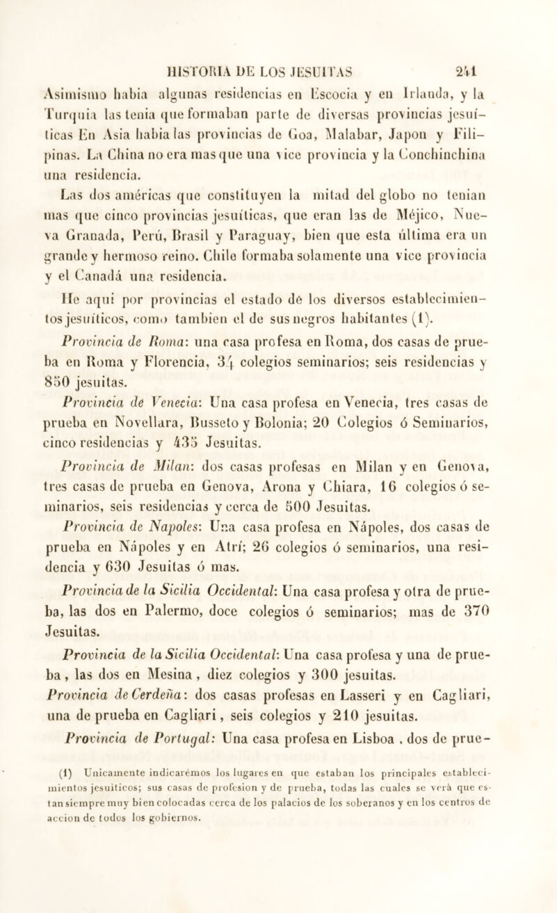 IIISTOIUA DE LOS JESUl l’AS 2Vl Asiinisiua liabia algunas residencias en Escocia y en Irlanda, y la Turijuia las tenia (jiie formaban parte de diversas provincias jesuí- ticas Ejî Asia babialas provincias de Goa, ^lalabar, Japon y Fili- pinas. La Cbina no era masque una vice provincia y la Conebinebina una residencia. Las dos américas que constituyen la mitad del globo no tenian mas que cinco provincias jesuíticas, que eran las de Méjico, Nue- va Granada, Perú, Brasil y Paraguay, bien que esta última era un grande y bermoso reino. Cbilo formaba solamente una vico provincia y el Canadá una residencia. He aquí por provincias el estado de los diversos establecimien- tos jesuíticos, com() también el de sus negros habitantes (l). Provincia de Roma: una casa profesa en Roma, dos casas de prue- ba en Roma y Florencia, 34 colegios seminarios; seis residencias y 850 jesuitas. Provincia de Venecia: Una casa profesa en Venecia, 1res casas de prueba en Novellara, Busseto y Bolonia; 20 Colegios ó Seminarios, cinco residencias y 435 Jesuitas. Provincia de Milan: dos casas profesas en Milan yen Geno^a, tres casas de prueba en Genova, Arona y Cinara, 16 colegios ó se- minarios, seis residencias y cerca de 500 Jesuitas. Provincia de Ñapóles: Una casa profesa en Ñapóles, dos casas de prueba en Ncípôles y en Atrí; 26 colegios ó seminarios, una resi- dencia y 630 Jesuitas ó mas. Provincia de la Sicilia Occidental: Una casa profesa y otra de prue- ba, las dos en Palermo, doce colegios ó seminarios; mas de 370 Jesuitas. Provincia de la Sicilia Occidental: Una casa profesa y una de prue- ba , las dos en Mesina, diez colegios y 300 jesuitas. Provincia deCerdeña: dos casas profesas en Lasseri y en Cagliari, una de prueba en Cagliari, seis colegios y 210 jesuitas. Provincia de Portugal: Una casa profesa en Lisboa , dos de prue- (i) Unicamente indicai'émos los lugares en que estaban los principales estableci- mientos jesuíticos; sus casas de profesión y de prueba, todas las cuales se verá que es- tan siempre muy bien colocadas cerca de los palacios de los soberanos y en los centros de acción de todos los gobiernos.