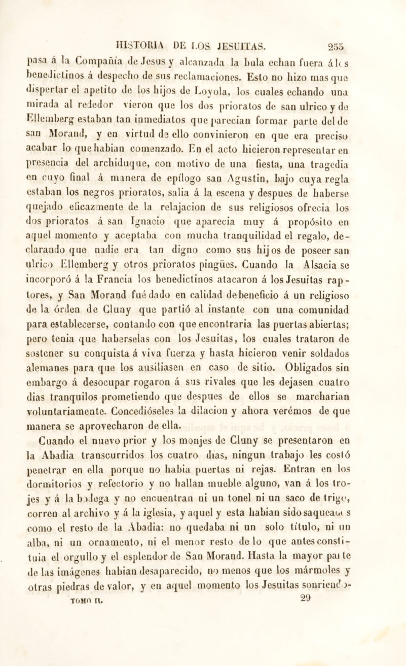 pasa á la Compaiiía do Jesús y alcanzada la Ixila echan fuera áics heuedictinos á despecho de sus reclamaciones. Esto no hizo mas (pie dispertar el apetito de los hijos de Loyola, los cuales echando una mirada al rededor vieron que los dos prioratos de san ulrico y de Lüemherg estaban tan inmediatos que[»arecian formar parte del de san Morand, y en virtud de ello convinieron en que era preciso acabar lo que habían comenzado. En el acto hicieron representar en presencia del archiduque, con motivo de una fiesta, una tragedia en cuyo final á manera de epílogo san Agustín, bajo cuya regla estaban los negros prioratos, salía á la escena y después de haberse quejado eficazmente de la relajación de sus religiosos ofrecía los dos prioratos á san Ignacio que aparecía muy á propósito en aquel momento y aceptaba con mucha tranquilidad el regalo, de- clarando que nadie era tan digno como sus hijos de poseer san ulrico Ellemberg y otros prioratos pingües. Cuando la Alsacia se incorporó á la Francia los benedictinos atacaron á los Jesuítas rap- tores, y San Morand fue dado en calidad de beneficio á un religioso de la orden de Gluny que partió al instante con una comunidad para establecerse, contando con que encontraría las puertas abiertas; pero tenia que habérselas con los Jesuítas, los cuales trataron de sostener su conquista á viva fuerza y hasta hicieron venir soldados alemanes para que los ausiliasen en caso de sitio. Obligados sin embargo á desocupar rogaron á sus rivales que les dejasen cuatro dias tranquilos prometiendo que después de ellos se marcharían voluntariamente. Concedióseles la dilación y ahora verémos de que manera se aprovecharon de ella. Cuando el nuevo prior y los monjes de Cluny se presentaron en la Abadía transcurridos los cuatro días, ningún trabajo les costó penetrar en ella porejue no había puertas ni rejas. Entran en los dormitorios y refectorio y no hallan mueble alguno, van á los tro- jes y á la bodega y no encuentran ni un tonel ni un saco de trigo, corren al archivo y á la iglesia, y aquel y esta habían sidosaqueaü( s como el resto de la Abadía: no quedaba ni un solo título, ni un alba, ni un ornamento, ni el menor resto délo que antesconsti- tuia el orgullo y el esplendor de San Morand. Hasta la mayor paite de las imágenes babian desaparecido, no menos que los mármoles y otras piedras de valor, y en aquel momento los Jesuítas sonriendo- TOMO II. 29