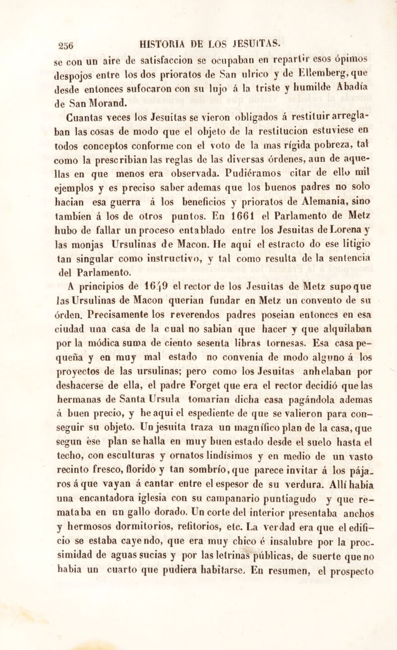 se con un aire de satisfacción se ocupaban en repart'r esos ópimos despojos entre los dos prioratos de San utrico y de Ellemberg,que desde entonces sufocaron con su lujo <á la triste y humilde Abadía de San Morand. Cuantas veces los Jesuítas se vieron obligados á restituir arregla* ban las cosas de modo que el objeto de la restitución estuviese en todos conceptos conforme con el voto de la mas rígida pobreza, tal como la prescribíanlas reglas de las diversas órdenes, aun de aque- llas en que menos era observada. Pudiéramos citar de ello mil ejemplos y es preciso saber ademas que los buenos padres no solo hacían esa guerra á los beneficios y prioratos de Alemania, sino también á los de otros puntos. En 1661 el Parlamento de Metz hubo de fallar un proceso entablado entre los Jesuítas deLorenay las monjas Ursulinas de Macón. He aquí el estracto do ese litigio tan singular como instructivo, y tal como resulta de la sentencia del Parlamento. A principios dé 1649 el rector de los Jesuítas de Metz supoque Jas Ursulinas de Macón querían fundar en Metz un convento de su orden. Precisamente los reverendos padres poseían entonces en esa ciudad una casa de la cual no sabían que hacer y que alquilaban por la módica suma de ciento sesenta libras tornesas. Esa casa pe- queña y en muy mal estado no convenia de modo alguno á los proyectos de las ursulinas; pero como los Jesuítas anhelaban por deshacerse de ella, el padre Forget que era el rector decidió que las hermanas de Santa Ursula tomarían dicha casa pagándola ademas á buen precio, y he aquí el espediente de que se valieron para con- seguir su objeto. Un jesuíta traza un magnífico plan de la casa, que según ese plan se halla en muy buen estado desde el suelo hasta el techo, con esculturas y ornatos lindísimos y en medio de un vasto recinto fresco, florido y tan sombrío, que parece invitar á los pája- ros á que vayan á cantar entre el espesor de su verdura. Allí había una encantadora iglesia con su campanario puntiagudo y que re- mataba en un gallo dorado. Un corte del interior presentaba anchos y hermosos dormitorios, retitorios, etc. La verdad era que el edifi- cio se estaba caye ndo, que era muy chico é insalubre por la proc- simidad de aguas sucias y por las letrinas públicas, de suerte que no había un cuarto que pudiera habitarse. En resumen, el prospecto