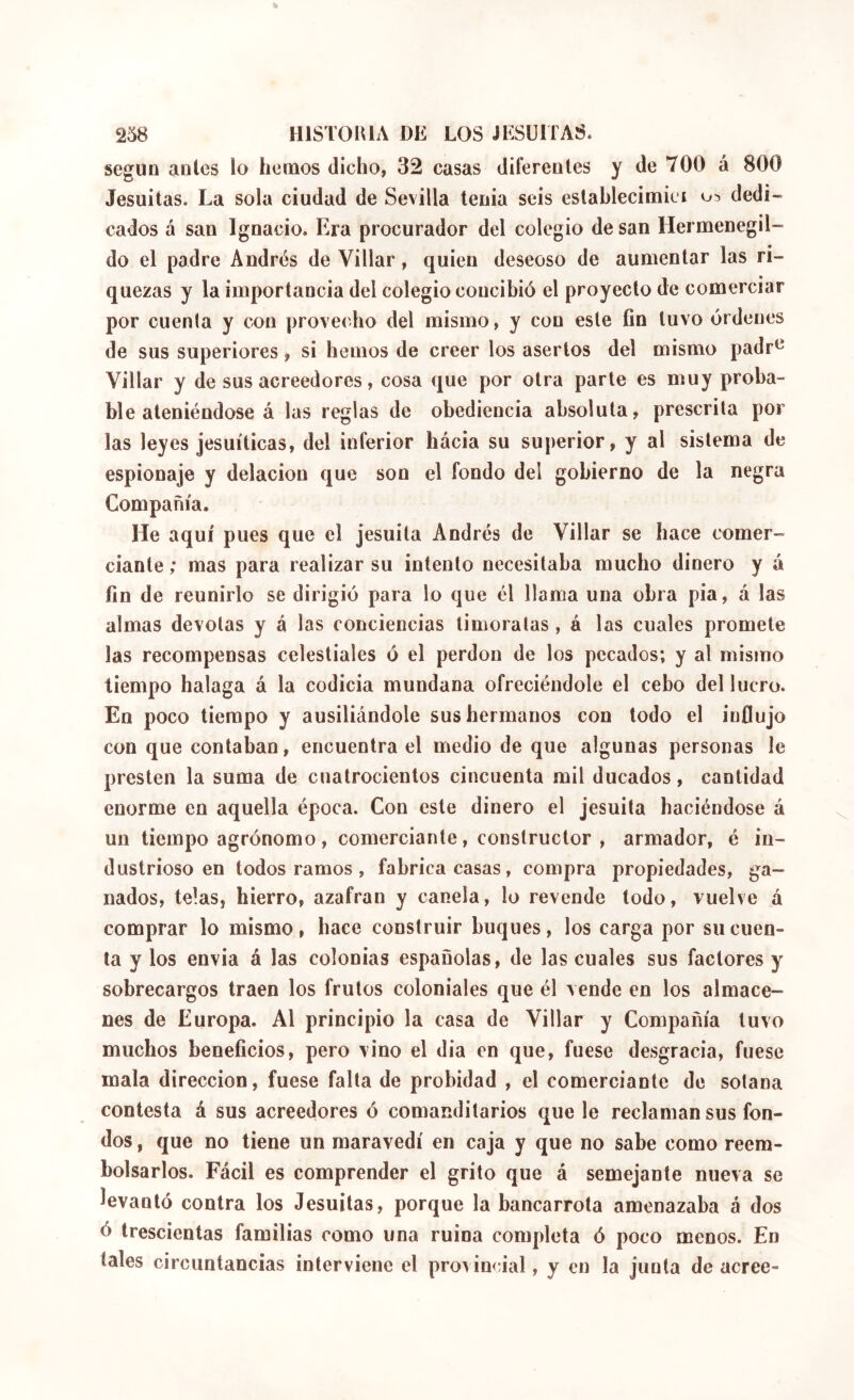 según antes lo hemos dicho, 32 casas diferentes y de 700 á 800 Jesuítas. La sola ciudad de Sevilla tenia seis eslahlecimiei dedi- cados á san Ignacio. Era procurador del colegio de san Hermenegil- do el padre Andrés de Villar, quien deseoso de aumentar las ri- quezas y la importancia del colegio concibió el proyecto de comerciar por cuenta y con provecho del mismo, y con este fin tuvo órdenes de sus superiores, si hemos de creer los asertos del mismo padr^ Villar y de sus acreedores, cosa que por otra parle es muy proba- ble ateniéndose á las reglas de obediencia absoluta, prescrita por las leyes jesuíticas, del inferior hácia su superior, y al sistema de espionaje y delación que son el fondo del gobierno de la negra Compañía. He aquí pues que el jesuíta Andrés de Villar se hace comer- ciante; mas para realizar su intento necesitaba mucho dinero y á fin de reunirlo se dirigió para lo que él llama una obra pia, á las almas devotas y á las conciencias timoratas, á las cuales promete las recompensas celestiales ó el perdón de los pecados; y al mismo tiempo halaga á la codicia mundana ofreciéndole el cebo del lucro. En poco tiempo y ausiliándole sus hermanos con todo el influjo con que contaban, encuentra el medio de que algunas personas le presten la suma de cuatrocientos cincuenta mil ducados, cantidad enorme en aquella época. Con este dinero el jesuíta haciéndose á un tiempo agrónomo, comerciante, constructor , armador, é in- dustrioso en todos ramos , fabrica casas, compra propiedades, ga- nados, telas, hierro, azafran y canela, lo revende todo, vuelve á comprar lo mismo, hace construir buques, los carga por su cuen- ta y los envia á las colonias españolas, de las cuales sus factores y sobrecargos traen los frutos coloniales que él vende en los almace- nes de Europa. Al principio la casa de Villar y Compañía tuvo muchos beneficios, pero vino el dia en que, fuese desgracia, fuese mala dirección, fuese falta de probidad , el comerciante de sotana contesta á sus acreedores ó comanditarios que le reclaman sus fon- dos , que no tiene un maravedí en caja y que no sabe como reem- bolsarlos. Fácil es comprender el grito que á semejante nueva se levantó contra los Jesuítas, porque la bancarrota amenazaba á dos ó trescientas familias como una ruina completa ó poco menos. En tales circuntancias interviene el provincial, y en la junta de aeree-