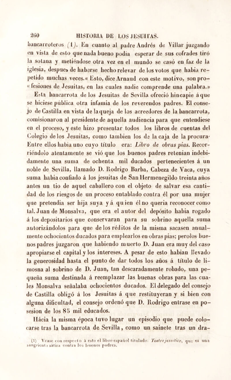 Laucarroteros (i). En cuanto al padre Andrés de Villar juzgando en vista de esto que nada bueno podía esperar de sus cofrades tiró la sotana y metiéndose otra vez en el mundo se casó en faz de la iglesia, después de haberse hecho relevar de los votos que habia re- petido muchas veces. « Esto, dice Arnaud con este motivo, son pro- « fesiones de Jesuitas, en las cuales nadie comprende una palabra.» Esta bancarrota délos Jesuitas de Sevilla ofreció hincapié áque se hiciese pública otra infamia de los reverendos padres. El conse- jo de Castilla en vista de laqueja de los acreedores de la bancarrota, comisionaron al presidente de aquella audiencia para que entendiese en el proceso, y este hizo presentar todos los libros de cuentas del Colegio délos Jesuitas, como también los de la caja de la procura- Entre ellos habia uno cuyo título era: Libro de obras pías. Recor- riéndolo atentamente se vió que los buenos padres retentan indebi- damente una suma de ochenta mil ducados pertenecientes á un noble de Sevilla, llamado D. Rodrigo Barba, Cabeza de Vaca, cuya suma habia confiado á los jesuitas de San Hermenegildo treinta años antes un tio de aquel caballero con el objeto de salvar esa canti- dad de los riesgos de un proceso entablado contra él por una mujer que pretendía ser hija suya yá quien él no quería reconocer como tal. Juan de Monsalva, que era el autor del depósito habia rogado á los depositarios que conservaran para su sobrino aquella suma autorizándolos para que de los réditos de la misma sacasen anual- mente ochocientos ducados para emplearlos en obras pías; peroles bue- nos padres juzgaron que habiendo muerto D. Juan era muy del caso apropiarse el capital y los intereses. A pesar de esto habían llevado Ja generosidad hasta el punto de dar todos los anos á título de li- mosna al sobrino de D. Juan, tan descaradamente robado, una pe- queña suma destinada á reemplazar las buenas obras para las cua- les Monsalva señalaba ochocientos ducados. El delegado del consejo de Castilla obligó á los Jesuitas á que restituyeran y si bien con alguna dificultad, el consejo ordenó que D. Rodrigo entrase en po- sesión de los 85 mil educados. Hácia la misma época tuvo lugar un episodio que puede colo- carse tras la bancarrota de Sevilla, como un sainete tras un dra- (1) Véase con iespf3cl o â esto el libro español titulado; TeatroJesuítico^ que es una sangrientsátira contra los buenos padres.