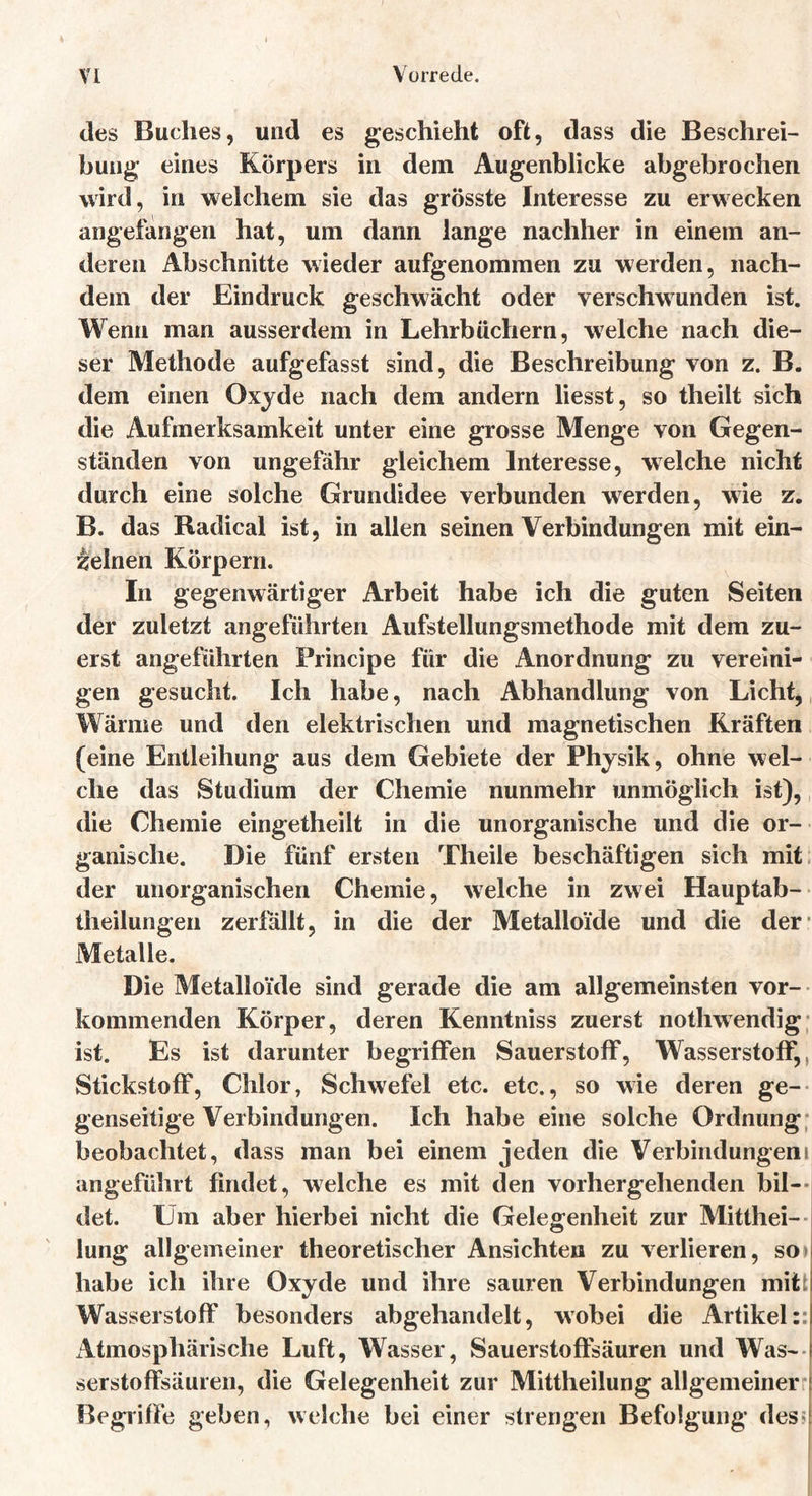 des Buches, und es geschieht oft, dass die Beschrei- bung eines Körpers in dem Augenblicke abgebrochen wird, in welchem sie das grösste Interesse zu erwecken angefangen hat, um dann lange nachher in einem an- deren Abschnitte wieder aufgenommen zu werden, nach- dem der Eindruck geschwächt oder verschwunden ist. Wenn man ausserdem in Lehrbüchern, welche nach die- ser Methode aufgefasst sind, die Beschreibung von z. B. dem einen Oxyde nach dem andern liesst, so theilt sich die Aufmerksamkeit unter eine grosse Menge von Gegen- ständen von ungefähr gleichem Interesse, welche nicht durch eine solche Grundidee verbunden werden, wie z. B. das Radical ist, in allen seinen Verbindungen mit ein- zelnen Körpern. In gegenwärtiger Arbeit habe ich die guten Seiten der zuletzt angeführten Aufstellungsmethode mit dem zu- erst angeführten Principe für die Anordnung zu vereini- gen gesucht. Ich habe, nach Abhandlung von Licht, Wärme und den elektrischen und magnetischen Kräften (eine Entleihung aus dem Gebiete der Physik, ohne wel- che das Studium der Chemie nunmehr unmöglich ist), die Chemie eingetheilt in die unorganische und die or- ganische. Die fünf ersten Theile beschäftigen sich mit der unorganischen Chemie, welche in zwei Hauptab- theilungen zerfällt, in die der Metalloide und die der Metalle. Die Metalloide sind gerade die am allgemeinsten vor- kommenden Körper, deren Kenntniss zuerst nothwendig ist. Es ist darunter begriffen Sauerstoff, Wasserstoff, Stickstoff, Chlor, Schwefel etc. etc., so wie deren ge- genseitige Verbindungen. Ich habe eine solche Ordnung beobachtet, dass man bei einem jeden die Verbindungen! angeführt findet, welche es mit den vorhergehenden bil- det. Um aber hierbei nicht die Gelegenheit zur Mitthei- I lung allgemeiner theoretischer Ansichten zu verlieren, so» habe ich ihre Oxyde und ihre sauren Verbindungen mitt Wasserstoff besonders abgehandelt, wobei die Artikel:: Atmosphärische Luft, Wasser, Sauerstoffsäuren und Was- serstoffsäuren, die Gelegenheit zur Mittheilung allgemeiner Begriffe geben, welche bei einer strengen Befolgung des«