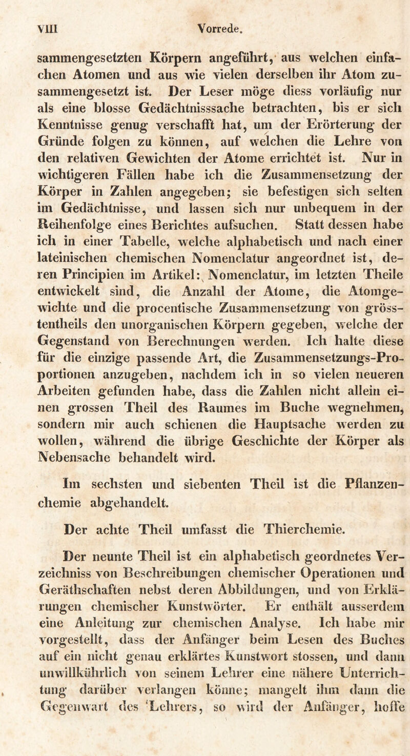 sammengesetzteri Körpern angeführt, aus welchen einfa- chen Atomen und aus wie vielen derselben ihr Atom zu- sammengesetzt ist. Der Leser möge diess vorläufig nur als eine blosse Gedächtnisssache betrachten, bis er sich Kenntnisse genug verschafft hat, um der Erörterung der Gründe folgen zu können, auf welchen die Lehre von den relativen Gewichten der Atome errichtet ist. Nur in wichtigeren Fällen habe ich die Zusammensetzung der Körper in Zahlen angegeben; sie befestigen sich selten im Gedächtnisse, und lassen sich nur unbequem in der Reihenfolge eines Berichtes aufsuchen. Statt dessen habe ich in einer Tabelle, welche alphabetisch und nach einer lateinischen chemischen Nomenclatur angeordnet ist, de- ren Principien im Artikel :s Nomenclatur, im letzten Theile entwickelt sind, die Anzahl der Atome, die Atomge- wichte und die procentische Zusammensetzung von gröss- tentheils den unorganischen Körpern gegeben, welche der Gegenstand von Berechnungen werden. Ich halte diese für die einzige passende Art, die Zusammensetzungs-Pro- portionen anzugeben, nachdem ich in so vielen neueren Arbeiten gefunden habe, dass die Zahlen nicht allein ei- nen grossen Theil des Raumes im Buche wegnehmen, sondern mir auch schienen die Hauptsache werden zu wollen, während die übrige Geschichte der Körper als Nebensache behandelt wird. Im sechsten und siebenten Theil ist die Pflanzen- chemie abgehandelt. Der achte Theil umfasst die Thierchemie. Der neunte Theil ist ein alphabetisch geordnetes Ver- zeichniss von Beschreibungen chemischer Operationen und Geräthschaften nebst deren Abbildungen, und von Erklä- rungen chemischer Kunstwörter. Er enthält ausserdem eine Anleitung zur chemischen Analyse. Ich habe mir vorgestellt, dass der Anfänger beim Lesen des Buches auf ein nicht genau erklärtes Kunstwort stossen, und dann unwillkührlich von seinem Lehrer eine nähere Unterrich- tung darüber verlangen könne; mangelt ihm dann die Gegenwart des “Lehrers, so wird der Anfänger, hoffe