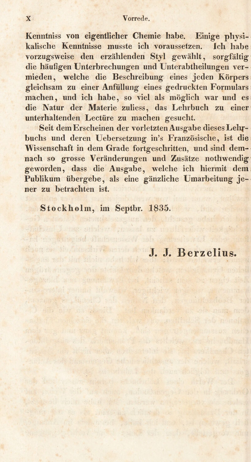 Kenntniss von eigentlicher Chemie habe. Einige physi- kalische Kenntnisse musste ich voraussetzen. Ich habe vorzugsweise den erzählenden Styl gewählt, sorgfältig die häufigen Unterbrechungen und Unterabtheilungen ver- mieden, welche die Beschreibung eines jeden Körpers gleichsam zu einer Anfüllung eines gedruckten Formulars machen, und ich habe, so viel als möglich war und es die Natur der Materie zuliess, das Lehrbuch zu einer unterhaltenden Lectüre zu machen gesucht. Seit dem Erscheinen der vorletzten Ausgabe dieses Lehr- buchs und deren Uebersetzung in’s Französische, ist die Wissenschaft in dem Grade fortgeschritten, und sind dem- nach so grosse Veränderungen und Zusätze nothwendig geworden, dass die Ausgabe, welche ich hiermit dem Publikum übergebe, als eine gänzliche Umarbeitung je- ner zu betrachten ist. Stockholm, im Septbr. 1835. J. J. Berzelius.