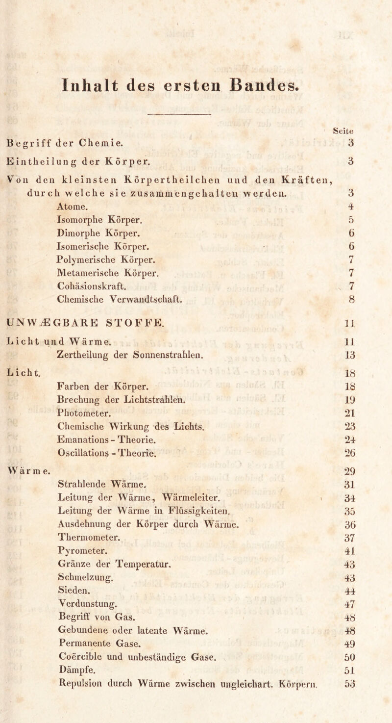 Inhalt des ersten Bandes. Seite Begriff der Chemie. 3 Eintheilung der Körper. 3 Von den kleinsten Körpertheilchen und den Kräften, durch welche sie zusammengehalten werden. 3 Atome. 4 Isomorphe Körper. 5 Dimorphe Körper. 6 Isomerische Körper. • 6 Polymerische Körper. 7 Metamerische Körper. 7 Cohäsionskraft. 7 Chemische Verwandtschaft. 8 UNWÄGBARE STOFFE. 11 Licht und Wärme. II Zertheilung der Sonnenstrahlen. 13 Licht. 18 Farben der Körper. 18 Brechung der Lichtstrahlen. 19 Photometer. 21 Chemische Wirkung des Lichts. 23 Emanations - Theorie. 24 Oscillations - Theorie. 26 Wärme. 29 Strahlende Wärme. 31 Leitung der Wärme, Wärmeleiter. ■ 34 Leitung der Wärme in Flüssigkeiten. 35 Ausdehnung der Körper durch Wärme. 36 Thermometer. 37 Pyrometer. 41 Gränze der Temperatur. 43 Schmelzung. 43 Sieden. 44 Verdunstung. 47 Begriff von Gas. 48 Gebundene oder latente Wärme. 48 Permanente Gase. 49 Coercible und unbeständige Gase. 50 Dämpfe. 5 L Repulsion durch Wärme 7.wischen ungleichart. Körpern, 53