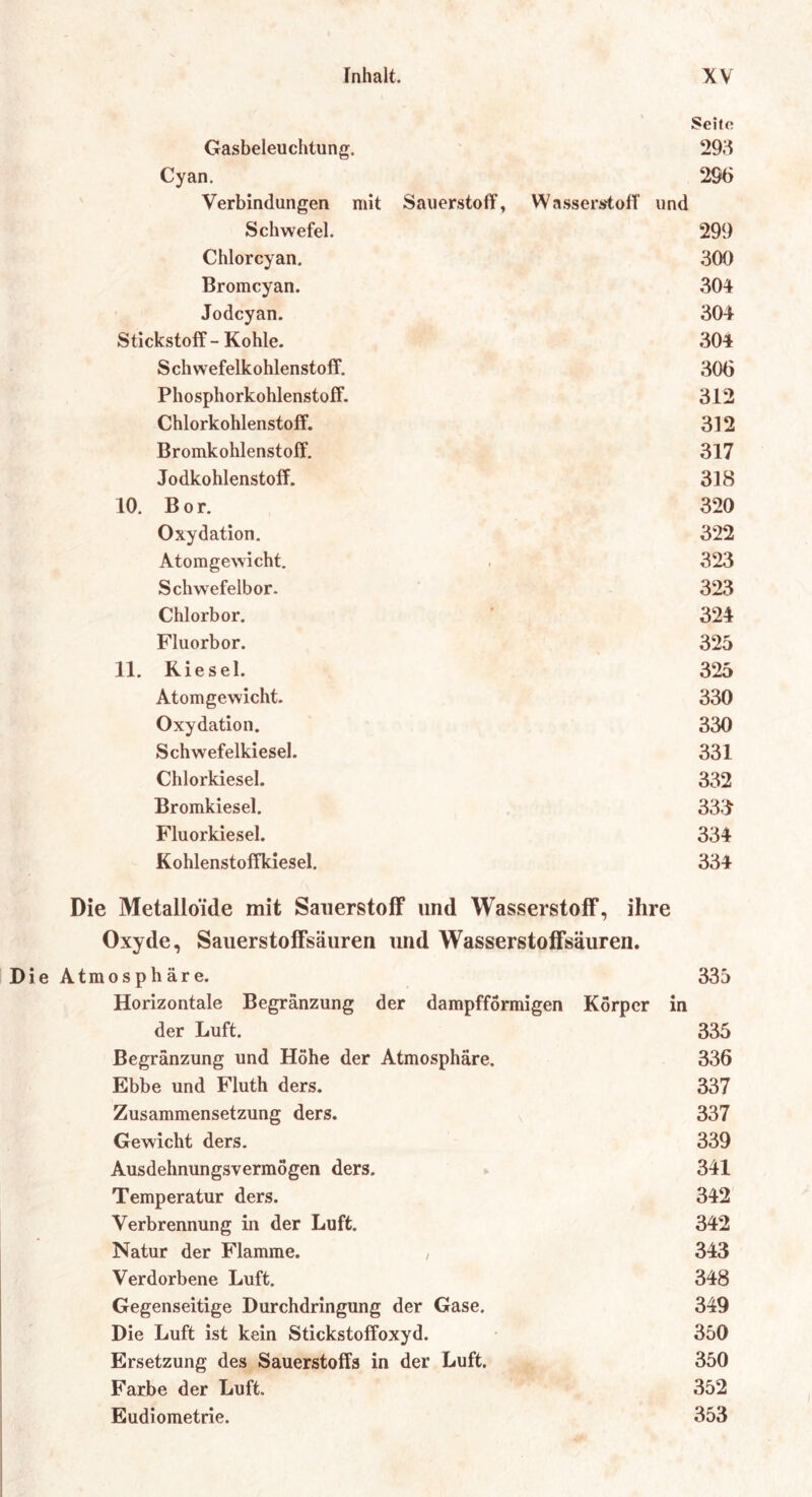 Seite Gasbeleuchtung. 298 Cyan. 296 Verbindungen mit Sauerstoff, Wasserstoff und Schwefel. 299 Chlorcyan. 300 Bromcyan. 304 Jodcyan. 304 Stickstoff-Kohle. 304 Schwefelkohlenstoff. 306 Phosphorkohlenstoff. 312 Chlorkohlenstoff. 312 Bromkohlenstoff. 317 Jodkohlenstoff. 318 10. Bor. 320 Oxydation. 322 Atomgewicht. 323 Schwefelbor. 323 Chlorbor. 324 Fluorbor. 325 11. Riesel. 325 Atomgewicht. 330 Oxydation. 330 Schwefelkiesel. 331 Chlorkiesel. 332 Bromkiesel. 333 Fluorkiesel. 334 Kohlenstoffkiesel. 334 Die Metalloide mit Sauerstoff und Wasserstoff, ihre Oxyde, Sauerstoffsäuren und Wasserstoffsäuren. Die Atmosphäre. 335 Horizontale Begränzung der dampfförmigen Körper in der Luft. 335 Begränzung und Höhe der Atmosphäre. 336 Ebbe und Fluth ders. 337 Zusammensetzung ders. 337 Gewicht ders. 339 Ausdehnungsvermögen ders. 341 Temperatur ders. 342 Verbrennung in der Luft. 342 Natur der Flamme. , 343 Verdorbene Luft. 348 Gegenseitige Durchdringung der Gase. 349 Die Luft ist kein Stickstoffoxyd. 350 Ersetzung des Sauerstoffs in der Luft. 350 Farbe der Luft. 352 Eudiometrie. 353