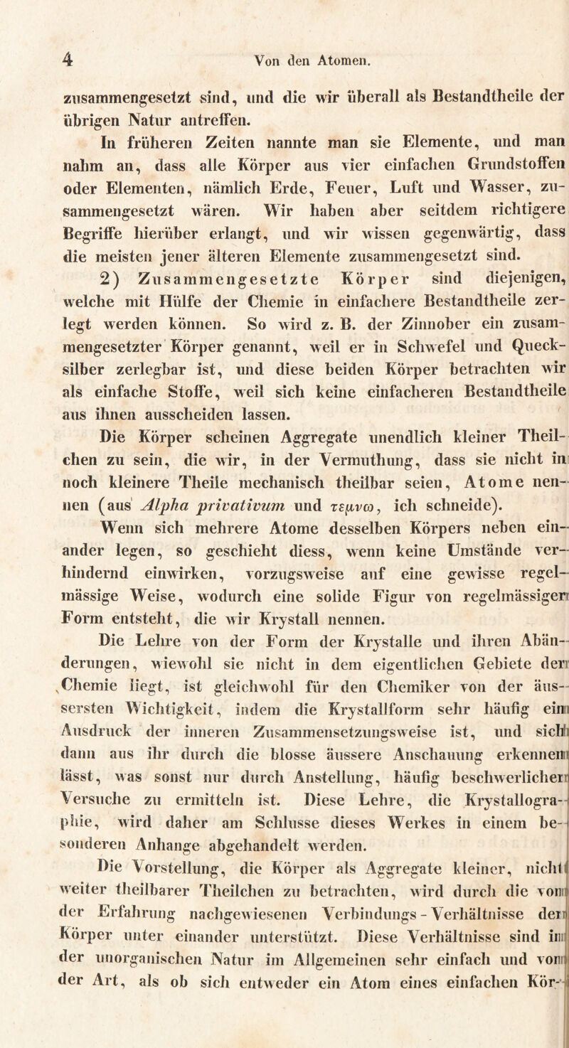 zusammengesetzt sind, und die wir überall als Bestandtheile der übrigen Natur antreffen. In früheren Zeiten nannte man sie Elemente, und man nahm an, dass alle Körper aus vier einfachen Grundstoffen oder Elementen, nämlich Erde, Feuer, Luft und Wasser, zu- sammengesetzt wären. Wir haben aber seitdem richtigere Begriffe hierüber erlangt, und wir wissen gegenwärtig, dass die meisten jener älteren Elemente zusammengesetzt sind. 2) Zusammengesetzte Körper sind diejenigen, welche mit Hülfe der Chemie in einfachere Bestandtheile zer- legt werden können. So wird z. B. der Zinnober ein zusam- mengesetzter Körper genannt, weil er in Schwefel und Queck- silber zerlegbar ist, und diese beiden Körper betrachten wir als einfache Stoffe, weil sich keine einfacheren Bestandtheile aus ihnen ausscheiden lassen. Die Körper scheinen Aggregate unendlich kleiner Theil- chen zu sein, die wir, in der Vermuthung, dass sie nicht in noch kleinere Theile mechanisch theilbar seien, Atome nen- nen (aus Alpha privativtim und te^ivco, ich schneide). Wenn sich mehrere Atome desselben Körpers neben ein- ander legen, so geschieht diess, wenn keine Umstände ver- hindernd einwirken, vorzugsweise auf eine gewisse regel- mässige Weise, wodurch eine solide Figur von regelmässigem Form entsteht, die wir Krystall nennen. Die Lehre von der Form der Kryslalle und ihren Abän- derungen, wiewohl sie nicht in dem eigentlichen Gebiete derr xChemie liegt, ist gleichwohl für den Chemiker von der äus— sersten Wichtigkeit, indem die Krystallform sehr häufig eimi Ausdruck der inneren Zusammensetzungsweise ist, und sich] dann aus ihr durch die blosse äussere Anschauung erkennen! lässt, was sonst nur durch Anstellung, häufig beschwerlichem Versuche zu ermitteln ist. Diese Lehre, die Krystallogra-t phie, wird daher am Schlüsse dieses Werkes in einem he- j sonderen Anhänge abgehandelt werden. Die Vorstellung, die Körper als Aggregate kleiner, nicht weiter theilbarer Theilchen zu betrachten, wird durch die voni der Erfahrung nachgew iesenen Verbindungs - Verhältnisse deml Körper unter einander unterstützt. Diese Verhältnisse sind in der unorganischen Natur im Allgemeinen sehr einfach und vorn der Art, als ob sicli entweder ein Atom eines einfachen Kör- i