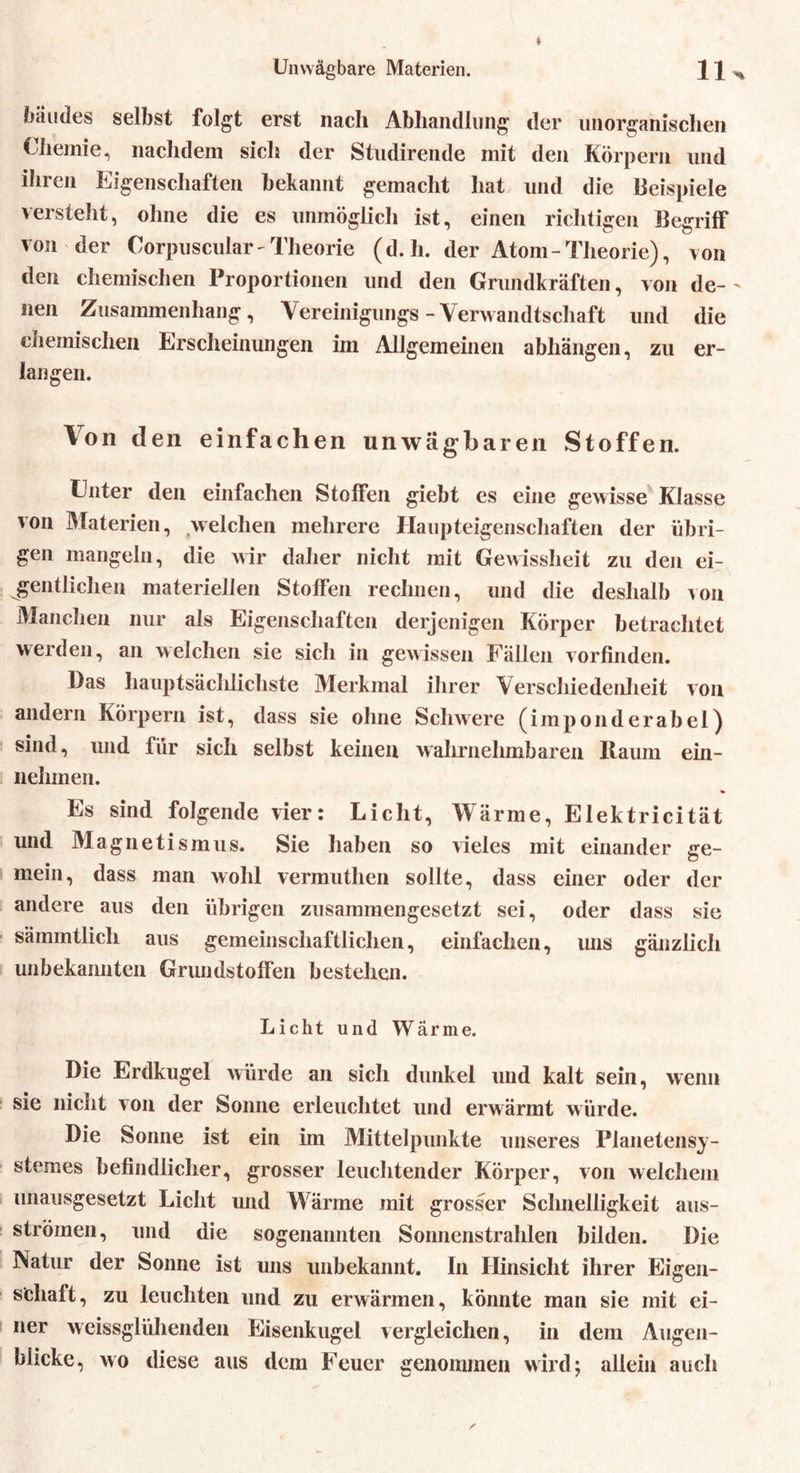 bäudes selbst folgt erst nach Abhandlung der unorganischen Chemie, nachdem sich der Studirende mit den Körpern und ihren Eigenschaften bekannt gemacht hat und die Beispiele versteht, ohne die es unmöglich ist, einen richtigen Begriff von der Corpuscular- Theorie (d. h. der Atom-Theorie), von den chemischen Proportionen und den Grundkräften, von de- nen Zusammenhang, Vereinigungs-Verwandtschaft und die chemischen Erscheinungen im Allgemeinen abhängen, zu er- langen. Von den einfachen unwägbaren Stoffen. Unter den einfachen Stoffen giebt es eine gewisse Klasse ^on Materien, welchen mehrere Haupteigenschaften der übri- gen mangeln, die wir daher nicht mit Gewissheit zu den ei- gentlichen materiellen Stoffen rechnen, und die deshalb von Manchen nur als Eigenschaften derjenigen Körper betrachtet werden, an welchen sie sich in gewissen Fällen vorfinden. Das hauptsächlichste Merkmal ihrer Verschiedenheit von andern Körpern ist, dass sie ohne Schwere (imponderabel) sind, und für sich selbst keinen wahrnehmbaren Itaum ent- nehmen. Es sind folgende vier: Licht, Wärme, Elektricität und Magnetismus. Sie haben so vieles mit einander ge- mein, dass man wohl vermuthen sollte, dass einer oder der andere aus den übrigen zusammengesetzt sei, oder dass sie sämmtlicli aus gemeinschaftlichen, einfachen, uns gänzlich unbekannten Grundstoffen bestehen. Licht und Wärme. Die Erdkugel würde an sich dunkel und kalt sein, wenn sie nicht von der Sonne erleuchtet und erwärmt würde. Die Sonne ist ein im Mittelpunkte unseres Planetensy- stemes befindlicher, grosser leuchtender Körper, von welchem unausgesetzt Licht und Wärme mit grosser Schnelligkeit aus- strömen, und die sogenannten Sonnenstrahlen bilden. Die Natur der Sonne ist uns unbekannt. In Hinsicht ihrer Eigen- schaft, zu leuchten und zu erwärmen, könnte man sie mit ei- ner weissglühenden Eisenkugel vergleichen, in dem Augen- blicke, wo diese aus dem Feuer genommen wird; allein auch 7