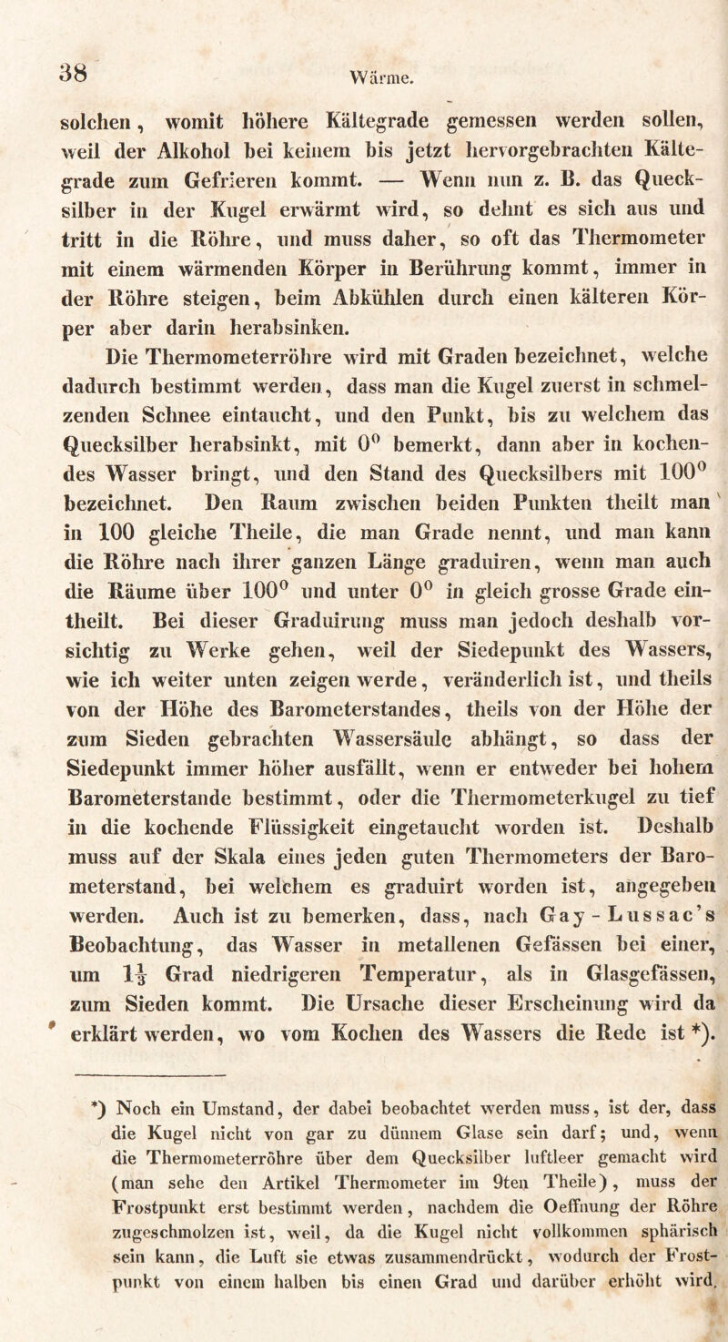 YV arme. solchen, womit höhere Kältegrade gemessen werden sollen, weil der Alkohol hei keinem bis jetzt hervorgebrachten Kälte- grade zum Gefrieren kommt. — Wenn nun z. B. das Queck- silber in der Kugel erwärmt wird, so dehnt es sich aus und tritt in die Röhre, und muss daher, so oft das Thermometer mit einem wärmenden Körper in Berührung kommt, immer in der Röhre steigen, beim Abkühlen durch einen kälteren Kör- per aber darin herab sinken. Die Thermometerröhre wird mit Graden bezeichnet, welche dadurch bestimmt werden , dass man die Kugel zuerst in schmel- zenden Schnee eintaucht, und den Punkt, bis zu welchem das Quecksilber herabsinkt, mit 0° bemerkt, dann aber in kochen- des Wasser bringt, und den Stand des Quecksilbers mit 100° bezeichnet. Den Raum zwischen beiden Punkten theilt inan in 100 gleiche Theile, die man Grade nennt, und man kann die Röhre nach ihrer ganzen Länge graduiren, wenn man auch die Räume über 100° und unter 0° in gleich grosse Grade ein- theilt. Bei dieser Graduirung muss man jedoch deshalb vor- sichtig zu Werke gehen, weil der Siedepunkt des Wassers, wie ich weiter unten zeigen werde, veränderlich ist, und theils von der Höhe des Barometerstandes, theils von der Höhe der zum Sieden gebrachten Wassersäule abhängt, so dass der Siedepunkt immer höher ausfällt, wenn er entweder bei hohem Barometerstände bestimmt, oder die Tiiermometerkugel zu tief in die kochende Flüssigkeit eingetaucht worden ist. Deshalb muss auf der Skala eines jeden guten Thermometers der Baro- meterstand, bei welchem es graduirt worden ist, angegeben werden. Auch ist zu bemerken, dass, nach Gay-Lussac’s Beobachtung, das Wasser in metallenen Gefässen bei einer, um Grad niedrigeren Temperatur, als in Glasgefässen, zum Sieden kommt. Die Ursache dieser Erscheinung wird da erklärt werden, wo vom Kochen des Wassers die Rede ist*). *) Noch ein Umstand, der dabei beobachtet werden muss, ist der, dass die Kugel nicht von gar zu dünnem Glase sein darf; und, wenn die Thermometerrohre über dem Quecksilber luftleer gemacht wird (man sehe den Artikel Thermometer im 9ten Theile), muss der Frostpunkt erst bestimmt werden, nachdem die Oeffnung der Röhre zugeschmolzen ist, weil, da die Kugel nicht vollkommen sphärisch sein kann, die Luft sie etwas zusammendrückt, wodurch der Frost- punkt von einem halben bis einen Grad und darüber erhöht wird.