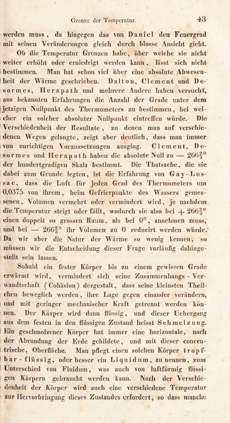 Grenze der Temperatur. werden muss, da hingegen das von Daniel den Feuergrad mit seinen Veränderungen gleich durch blosse Ansicht giebt. Ob die Temperatur Grenzen habe, über welche sie nicht weiter erhöht oder erniedrigt werden kann , lässt sich nicht bestimmen. Man hat schon viel über eine absolute Abwesen- heit der Wärme geschrieben. Dalton, Clement und De- sormes, Herapath und mehrere Andere haben versucht, aus bekannten Erfahrungen die Anzahl der Grade unter dem jetzigen Nullpunkt des Thermometers zu bestimmen, bei wel- cher ein solcher absoluter Nullpunkt eintreffen würde. Die Verschiedenheit der Resultate, zu denen man auf verschie- denen Wegen gelangte, zeigt aber deutlich, dass man immer von unrichtigen Voraussetzungen ausging. Clement, De- formes und Herapath haben die absolute Null zu — 266§° der hundertgradigen Skala bestimmt. Die Thatsache, die sie dabei zum Grunde legten, ist die Erfahrung von Gay-Lus- sac, dass die Luft für jeden Grad des Thermometers um 0,0375 von ihrem, beim Gefrierpunkte des Wassers gemes- senen, Volumen vermehrt oder vermindert wird, je nachdem die Temperatur steigt oder fällt, wodurch sie also bei 266f° einen doppelt so grossen Raum, als bei 0°, annehmen muss, und bei — 266|° ihr Volumen zu 0 reducirt werden würde.* Da wir aber die Natur der Wärme so wenig kennen, so müssen wir die Entscheidung dieser Frage vorläufig dahinge- stellt sein lassen. Sobald ein fester Körper bis zu einem gewissen Grade erwärmt wird, vermindert sich seine Zusammenhangs - Ver- wandtschaft (Cohäsion) dergestalt, dass seine kleinsten Theil- chen beweglich werden, ihre Lage gegen einander verändern, und mit geringer mechanischer Kraft getrennt werden kön- nen. Der Körper wird dann flüssig, und dieser Uebergang aus dem festen in den flüssigen Zustand heisst Schmelzung. Ein geschmolzener Körper hat immer eine horizontale, nach der Abrundung der Erde gebildete, und mit dieser concen- trische, Oberfläche. Man pflegt einen solchen Körper tropf- bar-flüssig, oder besser ein Liquidum, zu nennen, zum Unterschied von Fluidum, was auch von luftförmig flüssi- gen Körpern gebraucht werden kann. Nach der Verschie- denheit der Körper wird auch eine verschiedene Temperatur zur Hervorbringung dieses Zustandes erfordert, so dass manche