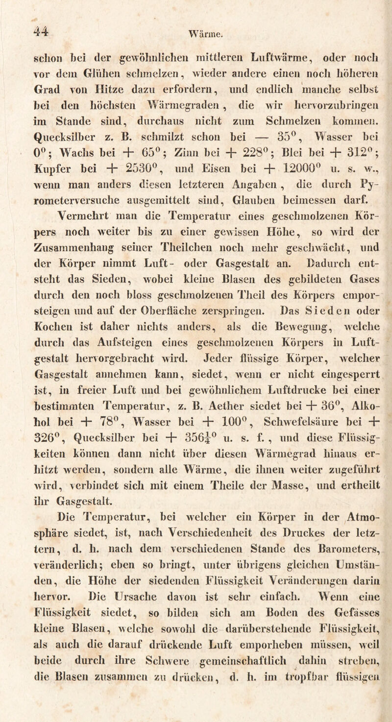 schon bei der gewöhnlichen mittleren Luftwärme, oder noch vor dein Glühen schmelzen, wieder andere einen noch höheren Grad von Hitze dazu erfordern, und endlich manche selbst bei den höchsten Wärmegraden , die wir hervorzubringen im Stande sind, durchaus nicht zum Schmelzen kommen. Quecksilber z. B. schmilzt schon bei —- 35°, Wasser bei 0°; Wachs bei + 65°; Zinn bei + 228°; Blei bei + 312°; Kupfer bei + 2530°, und Eisen bei + 12000° u. s. w., wenn man anders diesen letzteren Angaben , die durch Py- rometerversuche ausgemittelt sind, Glauben beimessen darf. Vermehrt man die Temperatur eines geschmolzenen Kör- pers noch weiter bis zu einer gewissen Höhe, so wird der Zusammenhang seiner Theilchen noch mehr geschwächt, und der Körper nimmt Luft- oder Gasgestalt an. Dadurch ent- steht das Sieden, wobei kleine Blasen des gebildeten Gases durch den noch bloss geschmolzenen Theil des Körpers empor- steigen und auf der Oberfläche zerspringen. Das Sieden oder Kochen ist daher nichts anders, als die Bewegung, welche durch das Aufsteigen eines geschmolzenen Körpers in Luft- gestalt hervorgebracht wird. Jeder flüssige Körper, welcher Gasgestalt annehmen kann, siedet, wenn er nicht eingesperrt ist, in freier Luft und bei gewöhnlichem Luftdrucke bei einer bestimmten Temperatur, z. B. Aether siedet bei -+* 36°, Alko- hol bei + 78°, Wasser bei ■+- 100°, Schwefelsäure bei •+• 326°, Quecksilber bei + 356j° u. s. f. , und diese Flüssig- keiten können dann nicht über diesen Wärmegrad hinaus er- hitzt werden, sondern alle Wärme, die ihnen weiter zugeführt wird, verbindet sich mit einem Theile der Masse, und ertheilt ihr Gasgestalt. Die Temperatur, bei welcher ein Körper in der Atmo- sphäre siedet, ist, nach Verschiedenheit des Druckes der letz- tem, d. h. nach dem verschiedenen Stande des Barometers, veränderlich; eben so bringt, unter übrigens gleichen Umstän- den, die Hölie der siedenden Flüssigkeit Veränderungen darin hervor. Die Ursache davon ist sehr einfach. Wenn eine Flüssigkeit siedet, so bilden sich am Boden des Gefässes kleine Blasen, welche sowohl die darüberstehende Flüssigkeit, als auch die darauf drückende Luft emporheben müssen, weil beide durch ihre Schwere gemeinschaftlich dahin streben, die Blasen zusammen zu drücken, d. h. im tropfbar flüssigen