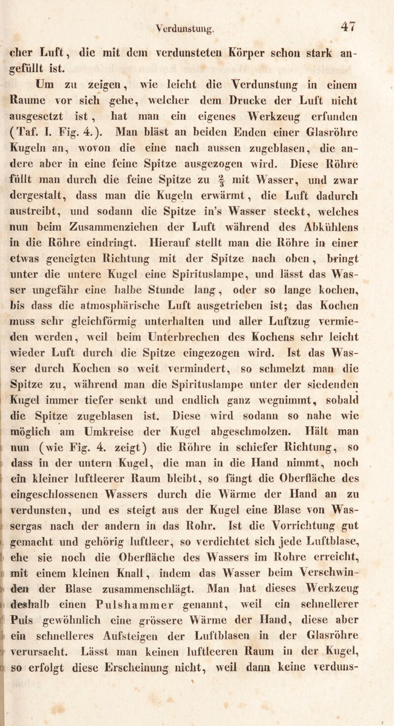 Verdunstung. eher Luft, die mit dem verdunsteten Körper schon stark an- gefüllt ist. Um zu zeigen, wie leicht die Verdunstung in einem Räume vor sich gehe, welcher dem Drucke der Luft nicht ausgesetzt ist , hat man ein eigenes Werkzeug erfunden (Taf. I. Fig. 4.). Man bläst an beiden Enden einer Glasröhre Kugeln an, wovon die eine nach aussen zugeblasen, die an- dere aber in eine feine Spitze ausgezogen wird. Diese Röhre füllt man durch die feine Spitze zu ^ mit Wasser, und zwar dergestalt, dass man die Kugeln erwärmt, die Luft dadurch austreibt, und sodann die Spitze in’s Wasser steckt, welches mm beim Zusammenzielien der Luft während des Abkiihlens in die Röhre eindringt. Hierauf stellt man die Röhre in einer etwas geneigten Richtung mit der Spitze nach oben, bringt unter die untere Kugel eine Spirituslampe, und lässt das Was- ser ungefähr eine halbe Stunde lang, oder so lange kochen, bis dass die atmosphärische Luft ausgetrieben ist; das Kochen muss sehr gleichförmig unterhalten und aller Luftzug vermie- den werden, weil beim Unterbrechen des Kochens sehr leicht wieder Luft durch die Spitze eingezogen wird. Ist das Was- ser durch Kochen so weit vermindert, so schmelzt man die Spitze zu, während man die Spirituslampe unter der siedenden Kugel immer tiefer senkt und endlich ganz wegnimmt, sobald die Spitze zugeblasen ist. Diese wird sodann so nahe wie möglich am Umkreise der Kugel abgeschmolzen. Hält man nun (wie Fig. 4. zeigt) die Röhre in schiefer Richtung, so dass in der untern Kugel, die man in die Hand nimmt, noch ein kleiner luftleerer Raum bleibt, so fängt die Oberfläche des eingeschlossenen Wassers durch die Wärme der Hand an zu • verdunsten, und es steigt aus der Kugel eine Rlase von Was- sergas nach der andern in das Rohr. Ist die Vorrichtung gut i gemacht und gehörig luftleer, so verdichtet sich jede Luftblase, ehe sie noch die Oberfläche des Wassers im Rohre erreicht, mit einem kleinen Knall, indem das Wasser beim Verschwin- den der Blase zusammenschlägt. Man hat dieses Werkzeug > deshalb einen Pulshammer genannt, weil ein schnellerer Puls gewöhnlich eine grössere Wärme der Hand, diese aber ein schnelleres Aufsteigen der Luftblasen in der Glasröhre verursacht. Lässt man keinen luftleeren Raum in der Kugel, so erfolgt diese Erscheinung nicht, weil dann keine verduns-